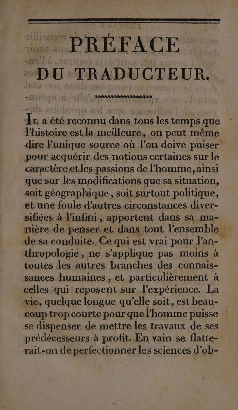 “PRÉFACE “DU TRADUCTEUR. HOT RB 1 Anannanannnannaden - Ir a été reconnu dans tous les temps que l’histoire est la meilleure, on peut même dire Punique source où l’on doive puiser: pour acquérir des notions certaines sur le caractère et.les passions de l’homme, ainsi que sur les modifications que:sa situation, soit géographique, soit surtout politique, ebune foule d’autres circonstances diver- sifiées à l'infini, apportent dans sa ma- _mière de penser,et dans tout l’e ensemble de:sa conduité. Ce qui est vrai pour l’an- thropologie, ne s'applique pas moins à toutes les autres branches des connais- sances humaines , et particulièrement à celles qui reposent sur l'expérience. La vie, quelque longue qu’elle soit, est beau- . cOUP trop couïte pour que NEE puisse © se dispenser de mettre les travaux de ses prédécesseurs à profit. En vain se flatte- rait-on dé perfectionner les sciences d’ob-