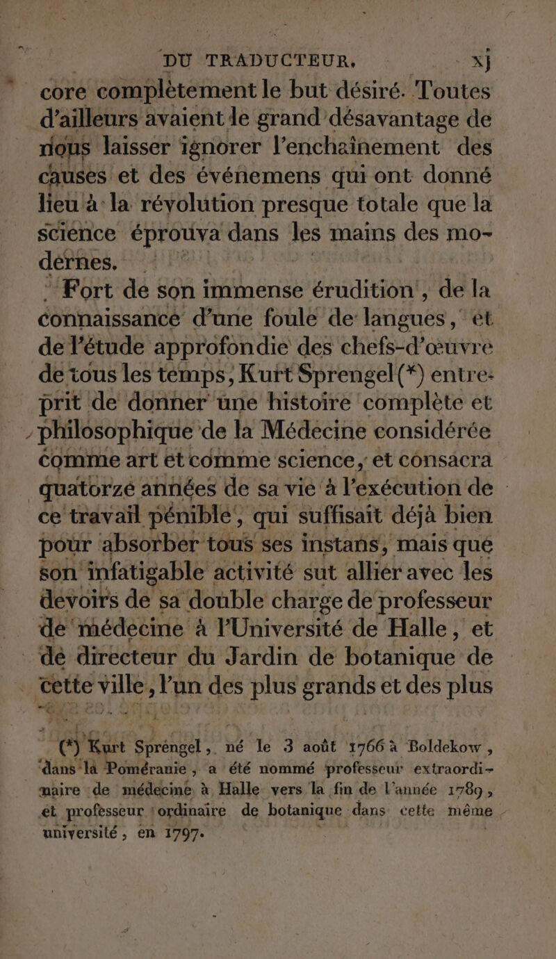 core e complètement le but désiré. Toutes d’ailleurs avaient le grand désavantage de rious laisser ignorer l’enchainement des causes. et des evenemens qui ont donné lieu à: la révolution presque totale que la science éprouva dans les mains des mo- dernes. a . Fort de son Röhrig erudition', de la connaissance d’une foule de EAténes et de l'étude approfondie des chefs-d’œuvre de tous les temps, Kurt Sprengel(*) entre: prit de donner une histoire complete et h philosophique de la Médecine considérée comme art etcomme science, et consacra _quatorzé années de sa vie à l'exécution de ce travañl pénible’, qui suffisait déjà bien pour absorber tous ses instans, mais que son infatigable | activité sut allier avec les devoirs de sa double charge de professeur de médecine à l'Université de Halle, et _ de directeur du Jardin de Hate de ‘cette ES +R des plus grands et des plus u Kurt Sprengel, ı né le 3 août 1766 à Boldekow , ‘dans la Poméranie , a été nommé professeur extraordi- _ maire de médecine à Halle vers la fin de l’année 1789, et professeur ! ‘ordinaire de botanique dans cette même. universilé , en 1797.