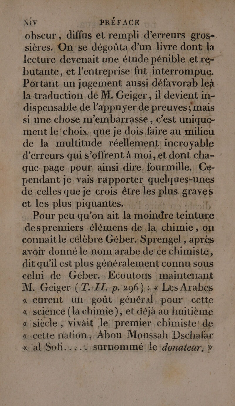 obscur, diffus et rempli d'erreurs gros- sières. On se dégoûta d’un livre dont ta lecture devenait une étude pénible. etre- butante, et l’entreprise fut interrompue. Portant un jugement aussi défavorab len la traduction de M. Geiger, il devient i in dispensable de l’appuyer de preuves ; mais si une chose m’embarrasse , c’est unique- ment le'choix. que je dois. faire au milieu de la multitude réellement incroyable d'erreurs qui s'offrent à moi, et dont cha- que page pour. ainsi dire, RAT IE Ce- pendant je vais rapporter quelques-unes | de celles queje crois être les ph grave et les plus piquantes. Be Pour peu qu’on ait la Kae inte despremiers élémens de la chimie , on connaît le célèbre Geber. ‚Sprengel, après avoir donné le nom arabe de: ce chimiste, dit qu’il est plus généralement connu sous celui de Geber... Ecoutons maintenant M. Geiger ( La LT; P: 296) nu Les Arabes « eurent ün goût general, pour cette « science (la chimie), et déjà au huitième « siècle, vivait le premier chimiste: de «cette nation, Abou Moussah Dschafar «al Sol... surnommé le donateur, » |