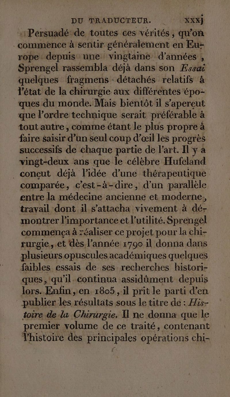 :Persuadé de toutes ces vérités, qu’on commence à sentir gener: alement en Bu- rope depuis une vingtaine d’années , Sprengel rassembla déjà dans son Essai quelques fragmens - détachés relatifs ‘à l'état de la chirurgie aux différentes épo- ques du monde. Mais bientôt il s’apereut que l’ordre technique serait préférable à tout autre , comme étant le plus propre à faire saisir d’un seul coup d’œil les progrès successifs de chaque partie de l’art. Il ‘y a vingt-deux ans que le célèbre Hufeland _concçut déjà l’idée d’une thérapeutique comparée, c’est-à-dire, d’un parallele entre la médecine TERN et moderne; travail dont il s’attacha vivement à de- montrer l'importance et l’utilité. Sprengel commenca à réaliser ce projet pour la chi- rurgie..et dès, l’année 1790 il donna dans plusieurs opuscules académiques quelques faibles essais de ses recherches histori- ques, 'qu’il.continua assidûment depuis lors. Enfin , en, 1805 , il prit le parti d’en publier les résultats sous le titre de : His- toire de lu Chirurgie. 1 ne donna que le premier volume de ce traité, contenant Vhistoire des principales opérations chi- Ü