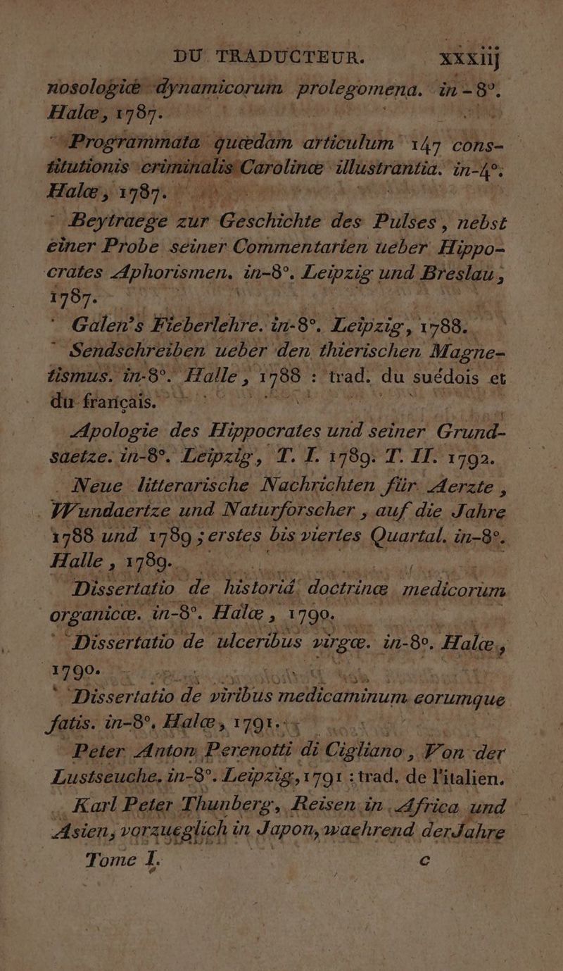 nosologie dynamicorum mg in- mx Hale, 1787. | | “eProgrammata queedam articulum sa cons- filutionis PE + rt LEE. in-4®: Hole, 1787. | ' Beytraege zur Echo des Pulses , Häbst einer Probe seiner Commentarien ueber Ain crates Aphorismen. in-8°. Leipzig ne Breslau, 5 1787. h Galen’s ieberlehre. in-8°. RER 1788.  Sendschreiben ueber den thierischen Magne- Zismus. in-8°. Halle > an Had, du suédois et du français. | Apologie des Hippocrates und seiner CHE saetze. in-8°. Leipzig, T. I. 1789. T. II. 1702. Neue litterarische Nachrichten für. Aerzte , | W undaertze und Naturforscher ‚auf die Jahre 1788 und 1780 ; ; erstes bis vierles Quartal. in-8°. Halle , 1789. ” | Dissertatio de hisiorid. doctrince medicorum organic@. in- -8°. Halæ , 1790. | | Dissertatio de ulceribus age. in- 7-80. Hale, ; ee | Ka CE FE at ser uti0 ” Berk medicaminum - corumgue fatis. i in-8°. Hale; » TAQE 4 Peter Anton Perenotti di ag Pan: der Lustseuche. in-8. Leipzig, 1791 : trad, de l'italien. | Karl Peter Thunberg, Reisen.in, Africa und Asien 4 varzueglich à in Japon, waehrend derJahre