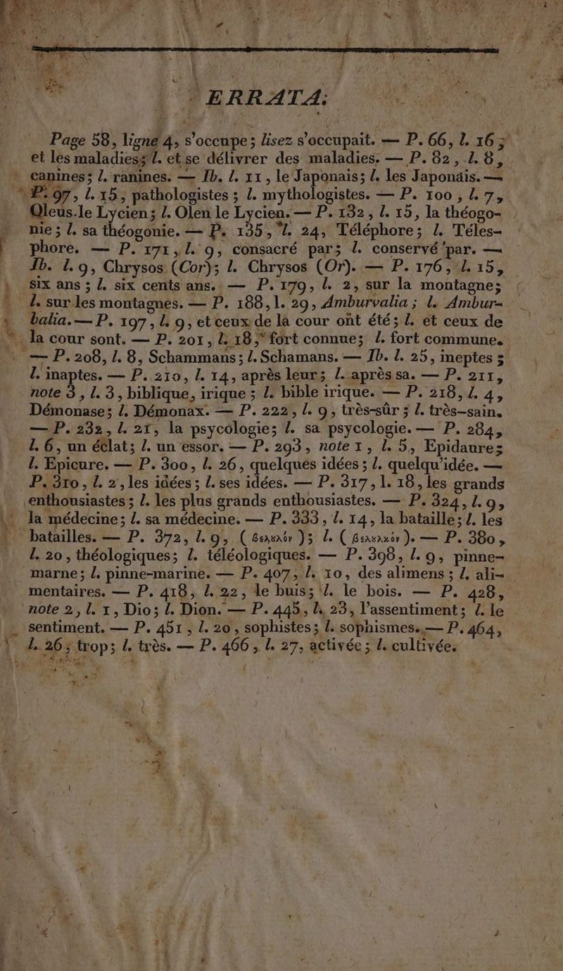 AY N = : | à | E / | - ‘ un F0 LA . Sn Re u | = ERRATA: N : | ÿs 4 et les maladiesz 1. et se délivrer des maladies. — P. 82, 2.6, canines; l. ranines. — Ib. !. 11, le Japonais; /. les Japonais. — nie ; . sat éogonie, — P. 135,7. 24, Telephore; I. Teles- Fe phôre, —: P. pr, l.. 9, consacré par; l. conservé par. — , Six ans; Z. six centsans.:— P. 170, l. 2, sur la montagne; I. sur.les montagnes. — P. 188,1. 29, Amburvalia ; I. Ambur- balia.—P. 197, L 9, et ceux de la cour ont &amp;t&amp;;l. et ceux de la cour sont. — P. 201, L: 18,“fort connue; /. fort commune. … — P. 208, 1. 8, Schammans ; /. Schamans. — Ib. L. 25, ineptes 5 L. inaptes. — P. 210, !. 14, après leur; L. après sa. — P. 211, note 3 , 1.3, biblique, irique ; Z. bible irique. — P. 218, Z. 4, Demonase; /, Démonax. — P. 222, !. 9, très-sûr ; L. très-sain, —P. 232, 1. 21, la psycologie; Z. sa psycologie. — P. 284, 1. 6, un eclat; Z. un essor. — P. 293, notez, l.5, Epidaures l. Epicure. — P. 300, L. 26, quelques idées ; Z. quelqu’idée. — P.3ro, L. 2, les idées ; L. ses idées. — P. 317,1. 18, les grands enthousiastes ; 2. les plus grands enthousiastes. — P. 324,1.9, M la médecine; L. sa médecine, — P. 333, 1. 14, la bataille; L. les batailles. — P. 392, L. 9; ( Beasnor Y5 à ( BersAxor >» — P. 380 > I. 20 , théologiques; Z. téléologiques. — P. 398, L. 9, pinne- note 2,1. x, Dio; L. Dion. — P. 445, I 23, l’assentiment; L. le … sentiment. — P. 451, 1. 20, sophistes; L sophismes. — P. 464, KR 26 > trop; 4 très. — P. 466 , 1. 27, activée; L. cultivée. 7 Be CS 4 Fo
