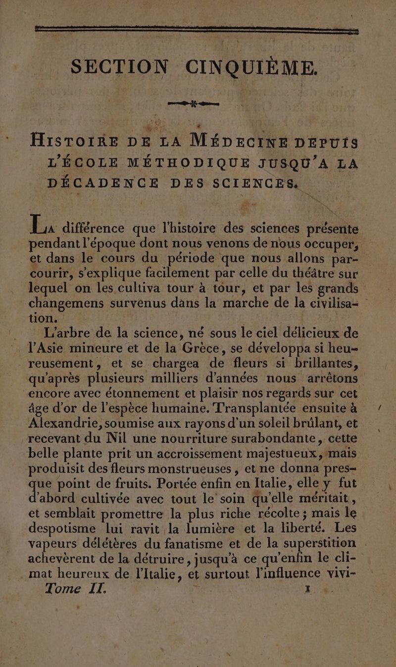 tn. um) cr « sp Hiıstoiße DE LA MEDECINE DEPUTS L’ECOLE METHODIQUE JUSQU’A LA DECADENCE DES SCIENCES. 2 Li difference que l’histoire des sciences présente pendant l'époque dont nous venons de nous occuper, et dans le cours du période que nous allons par- courir, s'explique facilement par celle du théâtre sur lequel on les cultiva tour à tour, et par les grands changemens survenus dans la marche de la civilisa= tion. | ._ L'arbre de la science, né sous le ciel délicieux de l'Asie mineure et de la Grece, se développa si heu- reusement, et se chargea de fleurs si brillantes, qu'après plusieurs milliers d'années nous arrêtons ‚encore avec étonnement et plaisir nos regards sur cet âge d'or de l'espèce humaine. T'ransplantée ensuite à Alexandrie, soumise aux rayons d'un soleil brülant, et recevant du Nil une nourriture surabondante, cette belle plante prit un accroissement majestueux mais produisit des fleurs monstrueuses , et ne donna pres- ue point de fruits. Portée enfin en Italie, elle y fut d'abord cultivée avec tout le’soin qu’elle méritait, et semblait promettre la plus riche récolte ; mais le despotisme lui ravit la lumière et la liberté. Les vapeurs délétères du fanatisme et de la superstition . acheverent de la détruire, jusqu’à ce qu’enfin le cli- mat heureux de l'Italie, et surtout l'influence vivi-