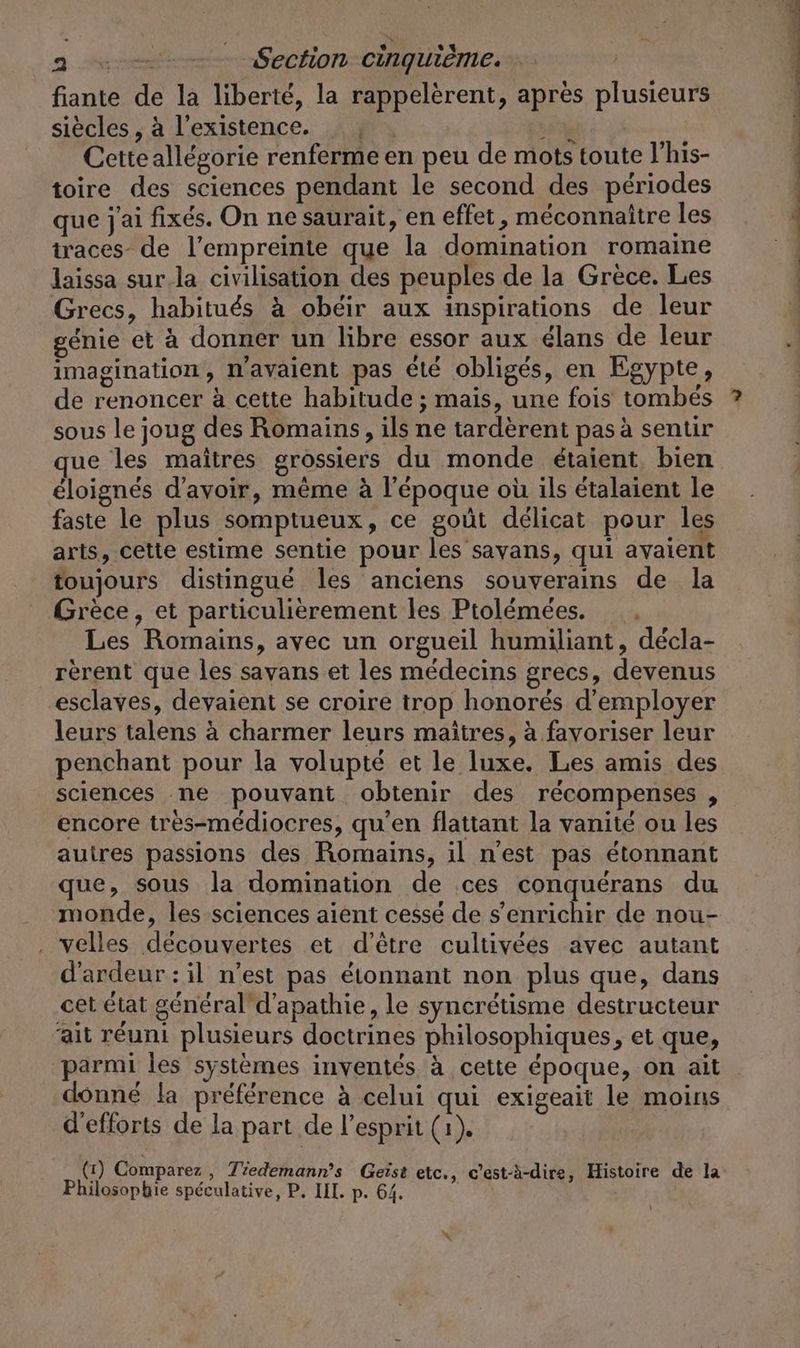 fiante de la liberté, la rappelèrent, après plusieurs siècles , à l'existence. Cetteallégorie renferme en peu de mots toute l’his- | toire des sciences pendant le second des périodes | que j'ai fixés. On ne saurait, en effet, méconnaître les traces de l’empreinte que la domination romaine | laissa sur.la civilisation des peuples de la Grèce. Les | Grecs, habitués à obéir aux inspirations de leur génie et à donner un libre essor aux élans de leur imagination, n'avaient pas été obligés, en Egypte, de renoncer à cette habitude ; mais, une fois tombés ? sous le joug des Romains, ils ne tardèrent pas à sentir ue les maîtres grossiers du monde étaient bien éloignés d'avoir, même à l’époque où ils étalaient le faste le plus somptueux, ce goût délicat pour les arts, cette estime sentie pour les sayans, qui avaient toujours distingué les anciens souverains de la Grèce, et particulièrement les Ptolémées. Les Romains, avec un orgueil humiliant, décla- rerent que les sayans et les médecins grecs, devenus esclaves, devaient se croire trop honorés d'employer leurs talens à charmer leurs maîtres, à favoriser leur penchant pour la volupté et le luxe. Les amis des sciences ne pouvant obtenir des récompenses , encore tres-mediocres, qu’en flattant la vanité ou les auires passions des Romains, il n'est pas étonnant que, sous la domination de ces conquérans du monde, les sciences aient cessé de s'enrichir de nou- . velles découvertes et d’être cultivées avec autant d'ardeur : il n’est pas étonnant non plus que, dans cet état general d'apathie, le syncrétisme destructeur ait réuni plusieurs doctrines philosophiques, et que, parmi les systèmes inventés à cette époque, on ait donné la préférence à celui qui exigeait le moins d'efforts de la part de l'esprit (1). - (1) Comparez , Tiedemann’s Geist etc., c’est-à-dire, Histoire de la Philosopbie spéculative, P. III. p. 64.