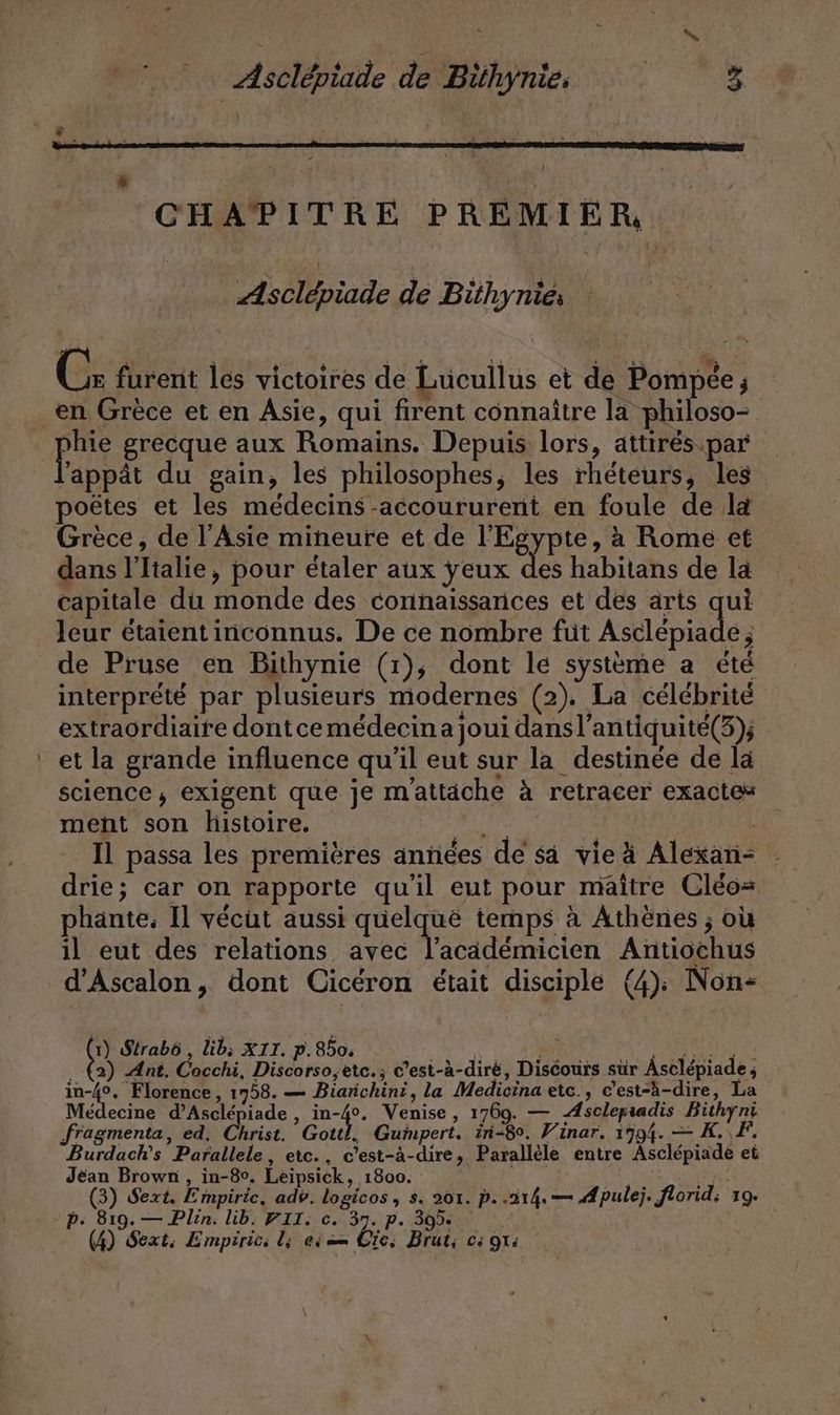 a; Asclépiade de Bühynie, + CHAPITRE PREMIER Asclépiade de Bithynies C: furent les victoires de Lucullus et de Pompée ; Bert grecque aux Romains. Depuis lors, attirés par ’appät du gain, les philosophes, les rheteurs, les poëtes et les medecins-accoururent en foule de la Grèce, de l'Asie mineure et de l'Egypte, à Rome et dans l'Italie, pour étaler aux yeux des habitans de la capitale du monde des connaissances et des arts qui leur étaient inconnus. De ce nombre füt Astlepiade; de Pruse en Bithynie (1), dont le systeme a été interprété par plusieurs modernes (2). La célébrité extraordiaire dontce médecin a joui dansl’antiquite(3); et la grande influence qu’il eut sur la destinée de la science, exigent que je mattäche à retracer exactes ment son histoire. LR, USER 3 Il passa les premières anñées de sa vie à Alexan- drie; car on rapporte qu'il eut pour maître Cleo= phante, Il vécut aussi quelque temps à Athènes ; où il eut des relations avec l’academicien Antiochus d’Ascalon, dont Cicéron était disciple (4); Non- 1) Slrabô , lib; XII. p. 8504 KE ARE N EN ER (2) Ant. Cocchi, Discorso,etc.; C’est-à-diré, Discours sur Asclépiade; in-4°, Florence, 1758. — Biarichini, la Medicina etc., c’est-à-dire, La Médecine d’Asclépiade , in-4°. Venise, 1769. — Æsclepiadis Bithyni Burdach’s Parallele, etc., c’est-à-dire, Parallele entre Asclepiade et Jean Brown, in-8°. Leipsick, 1800. KR (ire (3) Sext. Empiric, adv. logicos, s. 201. p. .214.— Æpulej. florid; 19.