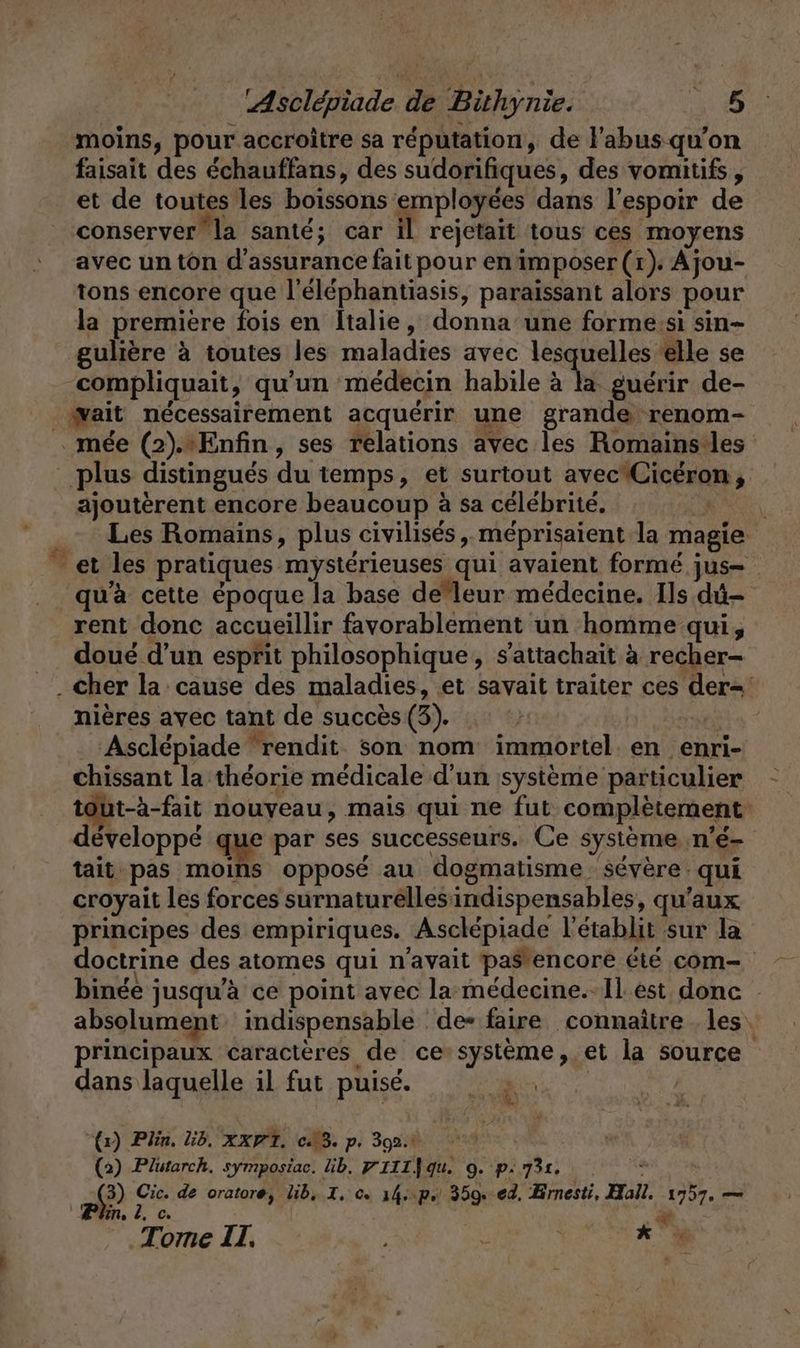 moins, pour accroitre sa réputation, de l'abus qu’on faisait des échauffans, des sudorifiques, des vomitifs, et de toutes les boissons employées dans l'espoir de conserver la santé; car il rejetait tous ces moyens avec un ton d'assurance fait pour en imposer (1). Ajou- tons encore que l’elephantiasis, paraïssant alors pour la premiere fois en Italie, donna une forme:si sin- gulière à toutes les maladies avec lesquelles elle se compliquait, qu'un médecin habile à la. guérir de- wait nécessairement acquérir une grande renom- .mee (2).:Enfin, ses relations avec les Romains les plus distingués du temps, et surtout avecCicéron, ajouterent encore beaucoup à sa célébrité. . Les Romains, plus civilises , meprisaient la magie et les pratiques mystérieuses qui avaient formé jus= qu'à cette époque la base de leur médecine. Ils dû- rent donc accueillir favorablement un homme qui, doué d’un esprit philosophique, s’attachait à recher- . Cher la cause des maladies, et savait traiter ces der= nières avec tant de succès (3). | | Asclépiade “rendit son nom immortel. en enri- chissant la théorie médicale d’un systeme particulier tout-à-fait nouyeau, mais qui ne fut complètement développé que par ses successeurs. Ce systeme n'é- tait pas moins opposé au dogmatisme severe: qui croyait les forces surnaturellesindispensables, qu'aux principes des empiriques. Asclépiade l’etablit sur la doctrine des atomes qui n'avait pas*encore été com- binée jusqu’à ce point avec la médecine. Il est donc - absolument indispensable de- faire connaître les. principaux caractères de ce-système, et la source dans laquelle il fut puise. N te “RG | 8. “t1) Plin, ib. xxP1. CB. p. 302.1 (2) Plutarch. symposiac. ib. PIIL]qu. 9. p.731. “à $ (5 Cic. de oratore, lib, I. ce 14..p. 359. ed. Brnesti, Hall. 1757. — Plin. 2, c. x