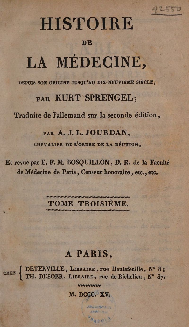 DE LA MEDECINE, DEPUIS SON ORIGINE JUSQU’AU DIX-NEUVIEME SIECLE, PAR KURT SPRENGEL; Traduite de l'allemand sur la seconde edition, var À. J. L. JOURDAN, CHEVALIER DE L'ORDRE DE LA REUNION, de Médecine de Paris , Censeur honoraire , etc. , etc. ARARA TOME TROISIÈME. % RAA AAA rm A PARIS, CHEZ DETERVILLE, LIBRAIRE , rue Hautefeuille, N° 8; TH. DESOER, LiBrAIRE, rue de Richelieu , N° 37, LULU M. DCCC. XV. ne | RO se a seh ty pes, J'Y % ART