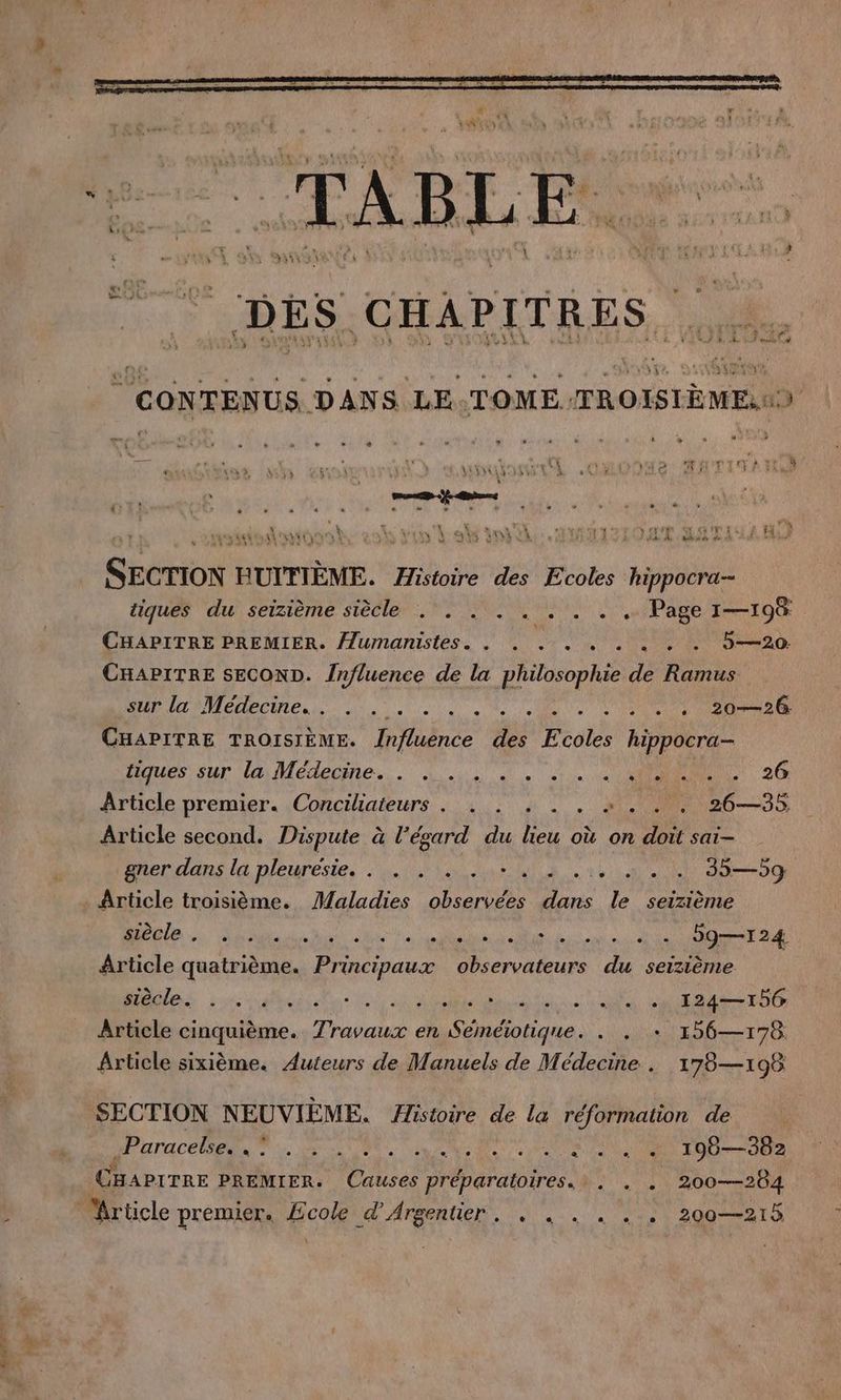 m Lan TABL Fee... | CONTENUS DANS LE.TOME TROISIÈME . » Li 2% m #7 é N +. * /% „uX éd ME er SALE EN On ELSE TEEN 25 VEN L'URSS ANNEES: : 122,2 a 6 rà 2 SECTION HUITIÈME. Histoire des Ecoles hippocra-- tiques du seizieme siècle . . . . . . . . . Page 1—198 CHAPITRE PREMIER. /lumanistes. . . . . . . . . . 5—20 CHAPITRE SECOND. Influence de la philosophie de Ramus und Médecines... . sde Se I CHAPITRE TROISIÈME. Jnfluence des Ecoles hippocra- liques sur la Médecine... 4. 0» tn u ON 26 Article premier. Conciliateurs. . . . . . =... 26—35 Article second. Dispute à l’egard du lieu où on doit sai- gner dans la pleuresie.. . . +. à: .:, » . . 35—59 Article troisième. Maladies observées dans le seizième Me. dau he à ontebite ns dre eu te MONET DA Article quatrième. Principaux observateurs du seizieme Mes ee A Aa Rain Su «et à LPS Lt DAS TES Article cinquième. Travaux en Séméiotique. . . + 156—178 Article sixième. Auteurs de Manuels de Médecine . 178—198 SECTION NEUVIEME. Histoire de la réformation de PT ACER Ne. DU di PNR ES 190— 382 CHAPITRE PREMIER. Causes préparatoires... . . 200-284