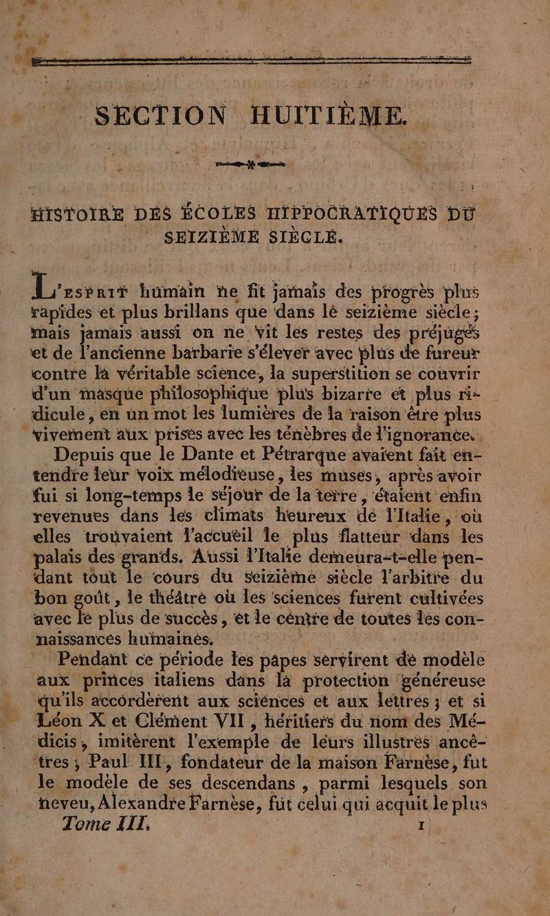 TER HISTOIRE DÉS ÉCOLES HIPPOCRATIQUES DV SEIZIEME SIEGLE. | Lezssars humain ne fit jamais des progrès plus rapides et plus brillans que dans lé seizième siecle; mais jamais aussi on ne Vit les restes des préjugés et de l’ancienne barbarie s'élever avec plus de fureur contre la véritable science, la superstition se couvrir d'un masque philosophique plus bizarre et plus ri- dicule, en un mot les lumières de la raison &amp;tre plus vivement aux prises avec les ténèbres de l'ignorance... Depuis que le Dante et Pétrarque avaïent fait en- tendre leur voix melodieuse , les muses, après avoir fui si long-temps le séjour de la terre, étaient enfin revenues dans les climats heureux de l'Italie, où elles trouvaient Taccueil le plus flatteur dans les palais des grands. Aussi l'Italie derneura-t-elle pen- _ dant tout le cours du seizieme siècle l'arbitre du bon goût , le théâtre où les sciences furent cultivées avec le plus de succès , et le centre de toutes les con- naissances humaines. Ya | Pendant ce période les papes servirent de modèle aux princes italiens dans là protection généreuse qu'ils accorderent aux sciences et aux lettres ; et si Leon X et Clement VII, héritiers du nom des Mé- dicis, imitèrent l'exemple de léurs illustres ancé- ‘tres ; Paul III, fondateur de la maison Färnäse, fut le modèle de ses descendans , parmi lesquels son neveu, Alexandre Farnèse, fut celui qui acquit le plus