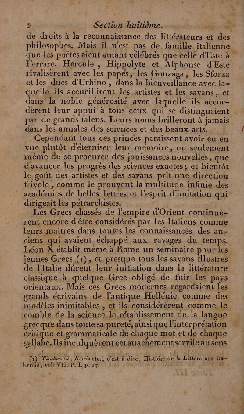 > de droits à la reconnaissance des littérateurs et des philosophes. Mais il n'est pas de. famille italienne F'errare. Hercule , Hippolyte et Alphonse d’Este ‚ılyaliserent avec les papes, les Gonzaga, les Sforza et les ducs d’Urbino, dans la bienveillance avec la- quelle ils accueillirent les artistes et les savans, et dans la noble générosité avec laquelle ils accor- derent leur appui a tous ceux qui se distinguaient par de grands talens. Leurs noms brilleront à jamais dans les annales des sciences et des beaux arts. Cependant tous ces princes paraissent avoir eu en vue plutôt d'éterniser leur mémoire, ou seulement même de se procurer des jouissances nouvelles, que d'avancer les progrès des sciences exactes ; et bientôt frivole , comme le prouvent la multitude infinie des académies de belles lettres: et l'esprit d'imitation qui dirigeait les pétrarchistes. FE 4 Les Grecs chassés de l'empire d'Orient continue- leurs maîtres dans toutes les connaissances des an- ciens qui avaient échappé aux ravages du temps. Leon X ctablit mème à Rome un séminaire pour les jeunes Grecs (1), et presque tous les savans tllustres de Italie dûrent leur initiation dans la littérature classique à quelque Grec obligé de fuir: les pays grands écrivains de l'antique Hellénie comme des ‘comble de la science le rétablissement de la langue _grecquedans toute sa pureté, ainsi que l'interprétation ‚eriique et.grammaticale de chaque mot et de chaque 2 ei Baer, 38 . (1) Tiraboscht , Storia etc