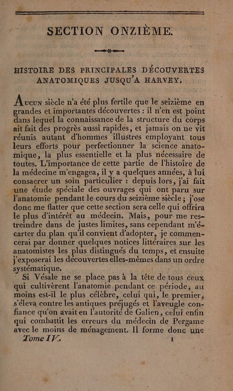 HISTOIRE DES PRINCIPALES DÉCOUVERTES ANATOMIQUES JUSQU’A HARVEY, A veux siècle n'a été plus fertile que le seizieme en grandes et importantés découvertes : il n’en est point Ben lequel la connaissance de la structure du Corps ait fait des progrès aussi rapides, et jamais on ne vit réunis autant d'hommes illustrés employant tous leurs efforts pour perfectionner la science anato- mique, la plus essentielle et la plus nécessaire de toutes. L'importance de cette partie de l’histoire de . la médecine m’engagea, il y a quelques années, à lui consacrer un soin particulier : depuis lors, j'ai fait _ une étude spéciale des ouvrages qui ont paru sur l'anatomie pendant le cours du seizième siècle ; j'ose donc me flatter que cette section sera celle qui offrira le plus d'intérêt au médecin, Mais, pour me res- treindre dans de justes limites, sans cependant m’e- carter du plan quil convient d'adopter, je commen- cerai par donner quelques notices littéraires sur les anatomistes les plus distingués du temps, et ensuite jexposerai les découvertes elles-mêmes dans un ordre systématique, | et a | Sı Vesale ne se place pas à la tête de tous ceux qui cultiverent l’anatomie.pendant ce période, au moins est-il le plus celebre, celui qui, le premier, s’eleva contre les antiques préjugés et l’aveugle con- fiance qu’on avait en l'autorité de Galien, celui enfin qui combattit les erreurs du médecin de Pergame avec le moins de menagement. Il forme donc une