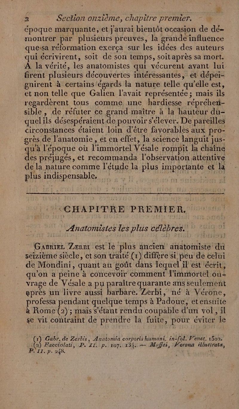 5 À 2 Section onzième, chapitre premier, - époque marquante, et j'aurai bientôt occasion de de» montrer par plusieurs preuves, la grande influence quersa reformation exerca sur les idées des auteurs qui écrivirent, soit de son temps, soit après sa mort. À la vérité, les anatomistes qui vécurent ayant lui firent plusieurs découvertes interessantes, et depei- gnirent à certains'égards la nature telle qu’elle est, et non telle que Galien l'avait représentée; mais ils regarderent tous comme ‚une hardiesse reprehen- sible, de réfuter ce grand maître à la hauteur du- quelils désespéraient de pouvoir s'élever. De pareilles circonstances ctaient loin d'être favorables aux pro- grès, de l'anatomie, et en effet, la science languit jus- qu'a l'époque où l’immortel Vésale rompit la chaîne des préjugés, et recommanda l'observation attentive de la nature comme l'étude la plus importante et la plus indispensable, VENAIS ‘CHAPITRE PREMIER. Anatomistes les plus célèbres.” Gasriez Zen: est le plus ancien anatomiste du seizième siècle, et son traité (1) diffère si peu de celui de Mondini, quant au goût dans lequel il est écrit, qu'on a peine à concevoir comment l'immortel où vrage de Vésale a pu paraître quarante ans seulement après un livre aussi barbare. Zerbi, né à Vérone, professa pendant quelque temps à Padoue, etensuite a Rome (2) ; mais s'étant rendu coupable d'un vol, il se vit contraint de prendre la fuite, pour éviter le 1) Gabr.de Zerbis, Anatomia corporis humani. in-fol. Fenet. 1502. :(2) Facciolati, P. ZI. p. 107. 134. -— Mafei, Verona illusirata,