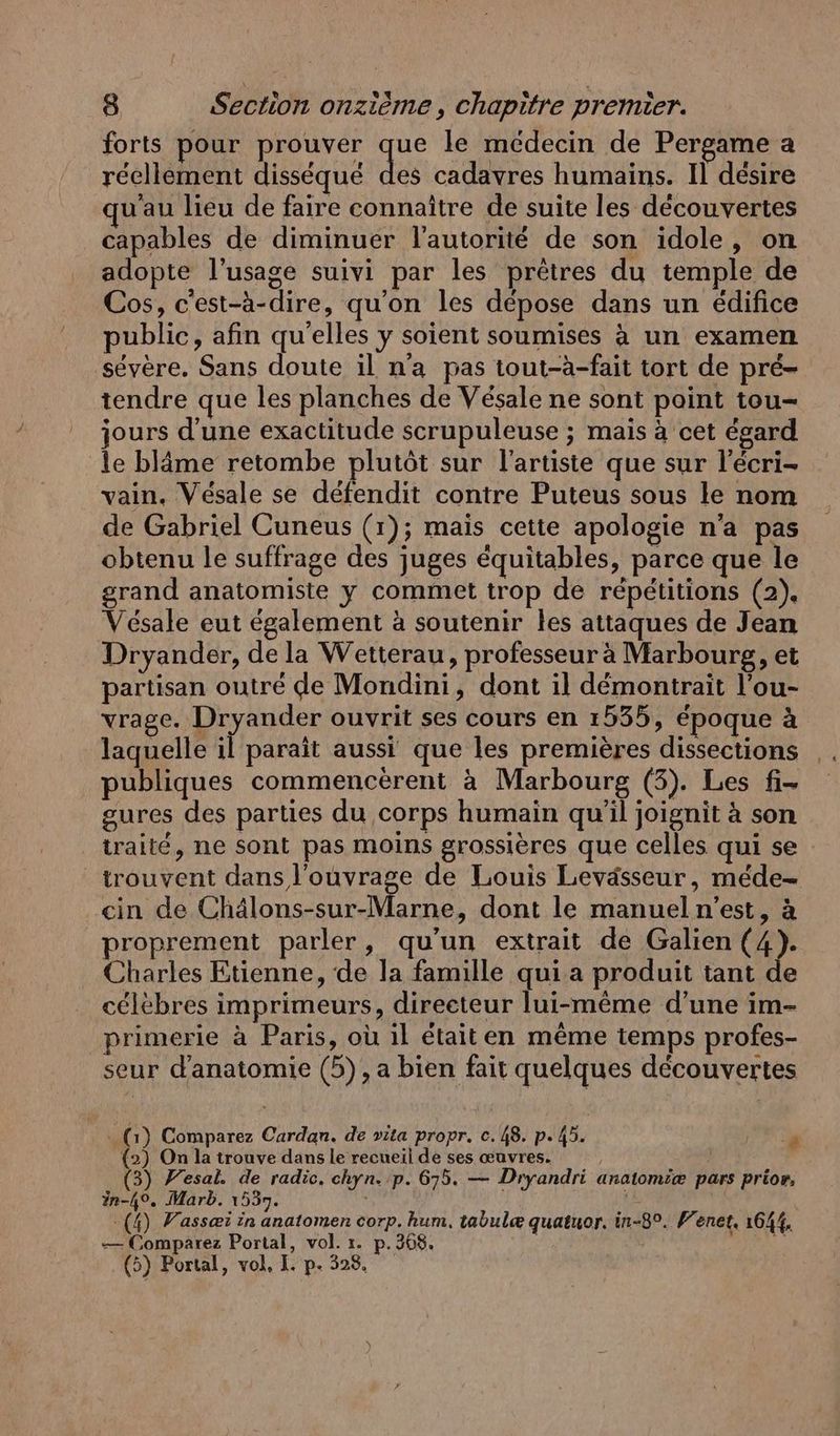 forts pour prouver que le médecin de Pergame a réellement disséqué du cadavres humains. Il désire qu'au lieu de faire connaître de suite les découvertes capables de diminuer l'autorité de son idole, on adopte l'usage suivi par les prêtres du temple de Cos, c'est-à-dire, qu'on les dépose dans un édifice public, afin qu'elles y soient soumises à un examen sévère. Sans doute il na pas tout-à-fait tort de pré- tendre que les planches de Vésale ne sont point tou- jours d’une exactitude scrupuleuse ; mais à cet égard le blâme retombe plutôt sur l'artiste que sur l’écri- vain. Vésale se défendit contre Puteus sous le nom de Gabriel Cuneus (1); mais cette apologie n’a pas obtenu le suffrage des juges équitables, parce que le grand anatomiste y commet trop de répétitions (2). Vésale eut également à soutenir les attaques de Jean Dryander, de la Wetterau, professeur à Marbourg, et partisan outré de Mondini, dont il démontrait l’ou- vrage. Dryander ouvrit ses cours en 1535, époque à laquelle il paraît aussi que les premières dissections publiques commencèrent a Marbourg (3). Les fi- gures des parties du corps humain qu’il joignit à son traité, ne sont pas moins grossières que celles qui se trouvent dans l'ouvrage de Louis Levässeur, mede- ein done Ur Menue: dont le manueln’est, à proprement parler, qu’un extrait de Galien (4). Charles Etienne, de la famille qui a produit tant de célèbres imprimeurs, directeur lui-même d’une im- primerie à Paris, où il étaiten même temps profes- seur d'anatomie (5), a bien fait quelques découvertes (1) Comparez Cardan. de vita propr. c.48. p.45. AE (2) On la trouve dans le recueil de ses œuvres. | (3) Yesal. de radic. chyn. p. 675. — Dryandri anatomiæ pars prior, in-49. Marb. 1537. j | | (4) Vassæi in anatomen corp. hum. tabulæ quatuor. in-8°. Fenet, 1644, — Comparez Portal, vol. ı. p.368. | A 1 (5) Portal, vol, I. p. 328,