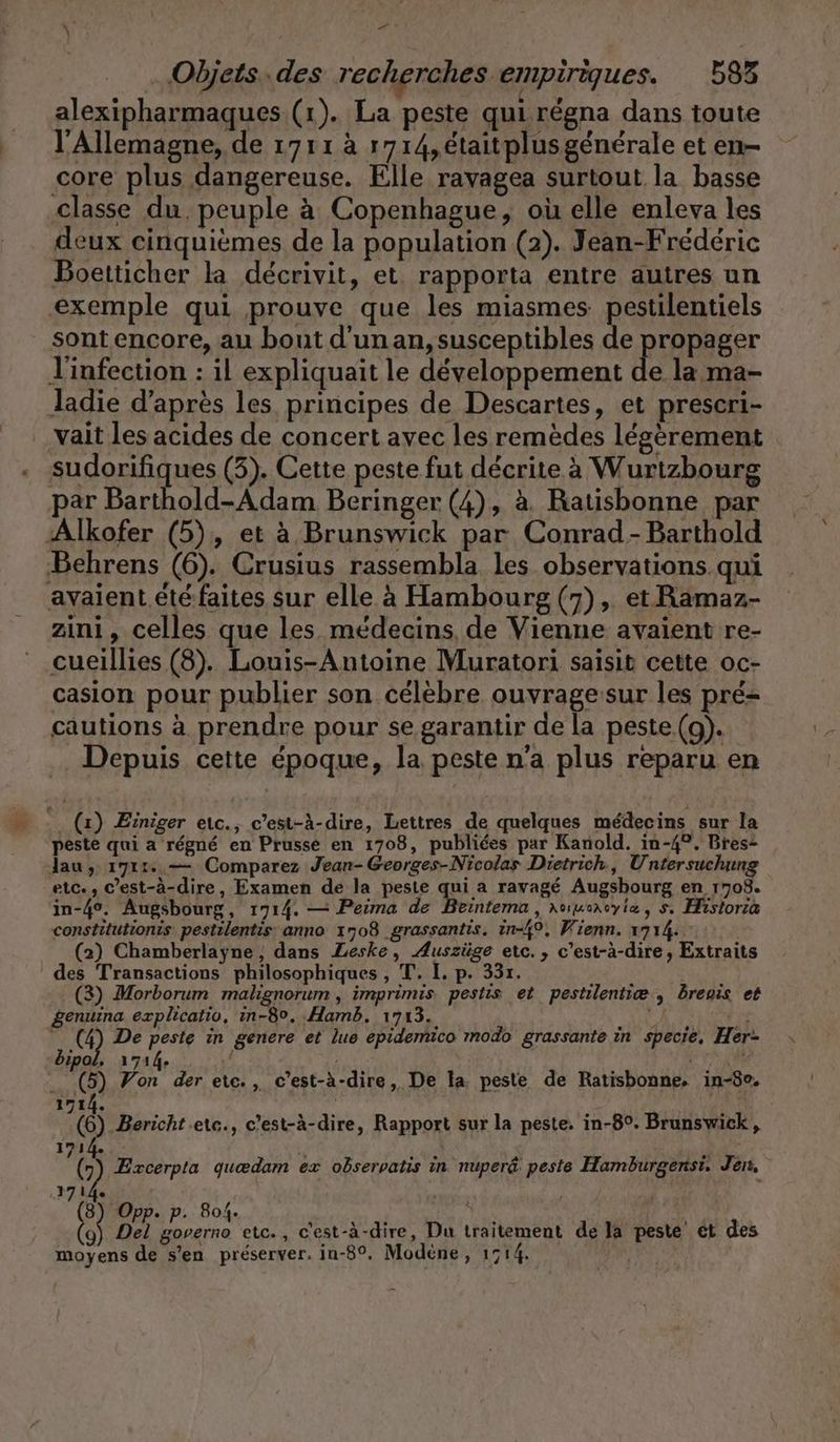 Objets..des recherches empiriques. 583 alexipharmaques (1). La peste quirégna dans toute l'Allemagne, de 1711 à 1714, étaitplusgénérale et en- core plus dangereuse. Elle ravagea surtout la basse classe du. peuple à Copenhague, où elle enleva les deux cinquièmes de la population (2). Jean-Frederic Boetticher la decrivit, et. rapporta entre autres un exemple qui prouve que les miasmes pestilentiels sont encore, au bout d'un an, susceptibles de propager l'infection : il expliquait le développement de la ma- Jadie d’après les principes de Descartes, et prescri- vait les acides de concert avec les remèdes légèrement sudorifiques (3). Cette peste fut décrite à Wurtzbourg par Barthold-Adam Beringer (4), à. Batisbonne par Alkofer (5), et à Brunswick par Conrad - Barthold Behrens (6). Crusius rassembla les observations qui avaient etefaites sur elle à Hambourg (7), et Ramaz- zini, celles que les médecins, de Vienne avaient re- cueillies (8). Louis-Antoine Muratori saisit cette oc- casion pour publier son célèbre ouvragesur les pré cautions à prendre pour se garantir de la peste (a). . Depuis cette époque, la peste n’a plus reparu en _. (x) Æïniger etc., c’est-à-dire, Lettres de quelques médecins sur la peste qui a régné en Prusse en 1708, publiées par Kanold. in-4°. Bres+ lau, 171. — Comparez Jean- Georges-Nicolas Dietrich, Untersuchung etc., c’est-à-dire, Examen de la peste qui a ravagé Augsbourg en 1708. in-4°. Augsbourg, 1714. — Peima de Beintema , \uuencyiæ, s. Historia constitutionis pestilentis anno 1708 grassantis. in-49, Wienn. 1714. ° (2) Chamberlayne, dans Leske, Auszüge etc. , c'est-à-dire, Extraits des Transactions philosophiques, T. I. p. 33r. | (3) Morborum malignorum , imprimis pestis et pestilentiæ, breois et genuina explicatio, in-80. Hamb. 1713. N 1 (4) De peste in genere et lue epide bipol. 1714. d : AT (5) Yon der eic., c’est-à-dire, De la. peste de Ratisbonne, in-80. co modo grassante in specie, Her- 1714. ö Bericht .ete., c’est-à-dire, Rapport sur la peste. in-8°. Brunswick, 171 | ge Exoerpta quædam ex observatis in nuper@ peste Hamburgensi. Jen, 1714. | (3) Opp. p. 804. LE D + | (ii Del governo etc., c'est-à-dire, Du traitement de la peste et des moyens de s’en préserver. in-8°. Modene, 1514.