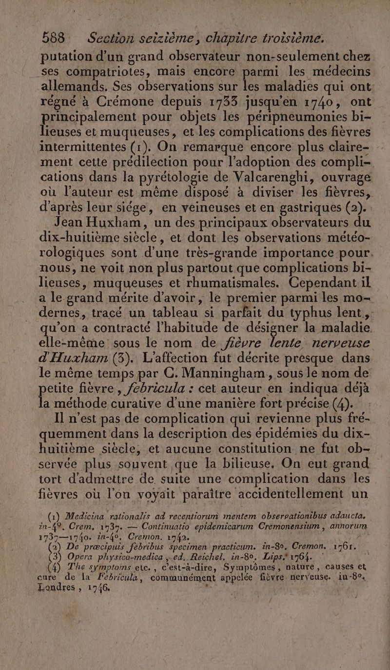 putation d’un grand observateur non-seulement chez ses compatriotes, mais encore parmi les médecins allemands. Ses observations sur les maladies qui ont: régné à Crémone depuis 1733 jusqu’en 1740, ont principalement pour objets les péripneumonies bi- lieuses et muqueuses, et les complications des fievres intermittentes (1). On remarque encore plus claire- ment cette prédilection pour l'adoption Abe compli- cations dans la pyrétologie de Valcarenghi, ouvrage où l’auteur est même disposé à diviser les fièvres, d'après leur siege, en veineuses et en gastriques (2). : Jean Huxham, un des principaux observateurs du dix-huitième siècle, et dont les observations météo- rologiques sont d’une très-grande importance pour. nous, ne voit non plus partout que complications bi- lieuses, muqueuses et rhumatismales. Cependant il a le grand mérite d’avoir, le premier parmi les mo- dernes, tracé un tableau si parfait du typhus lent, qu’on a contracté l'habitude de designer la maladie elle-même: sous le nom de jêvre lente nerveuse d'Huxham (3). L'affection fut décrite presque dans le même temps par ©. Manningham, sous le nom de etite fièvre , febricula : cet auteur en indiqua déjà L méthode curative d'une manière fort précise (4). Il n'est pas de complication qui revienne plus fré- quemment dans la description des épidémies du dix- huitième siècle, et aucune constitution ne fut ob- servée plus souvent que la bilieuse, On eut grand iort d'admettre de suite une complication dans les fièvres où l’on voyait paraître accidentellement un (1) Medicina rationalis ad recentiorum mentem observationibus adaucta. in-49, Crem, 1737. — Continuatio epidemicarum Cremonensium , annorum 1737— 1740. in-40o, Cremon. 1742. ? 2) De precipuis febribus specimen practicum. in-80, Cremon. ı76r. 3) Opera physico-medica ,„.ed.. Reichel. in-8°. Lips. 1764. (4) The symptoins etc. , c'est-à-dire, Symptômes, nature, causes et cure de la Fedricula, communément appelée fièvre nerveuse. in-8°, Londres, 1746, *