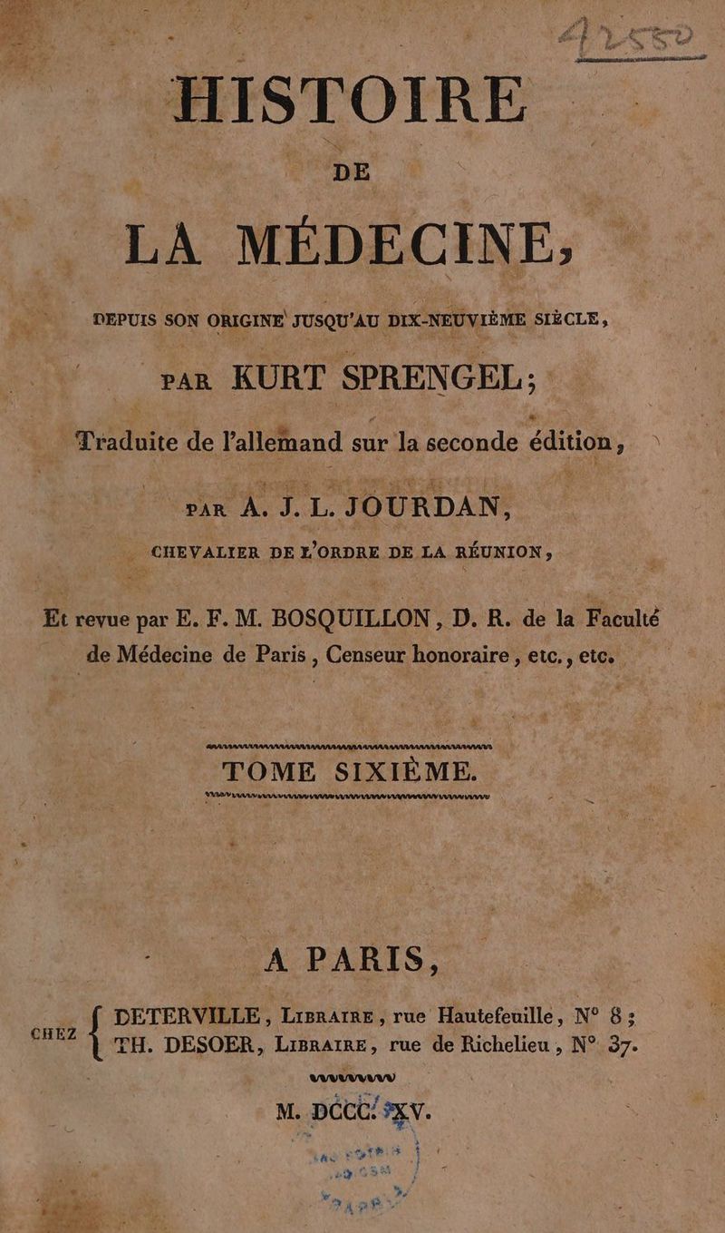 RE ANT h Me ER va J # 4 dy, LEE à Be Fa k # Ne EN À, + He # ER Ve. taf if ST “dés er Ds ®, $ 2 er ee + HISTOIRE RS CURE LA MÉDECINE, DEPUIS SON ORIGINE JUSQU'AU DIX-NEUVIÈME SIÈCLE, “rar KURT SPRENGEL; desde de Yaleihand sur la seconde edition, ) rx AUS. L. JOURDAN, CHEVALIER DE L'ORDRE DE LA REUNION, er Et revue par E. F. M. BOSQUILLON, D. R. de la Faculté de Médecine de Paris , Censeur honoraire ‚etc.,eic. ARAARAA AAA ANAAR AAARAARARAARAARAAANS R TOME SIXIEME. AR Luna DM RD A PARIS, _ f DETERVILLE, Lrprarae, rue Hautefeuille, N° 8; CHEZ | TH. DESOER, Lisratme, rue de Richelieu, N° 37. nV M. . Doc! FEV. Le LE 2 2: 4 TE »9 Bar % LA 7 “x Er Fe