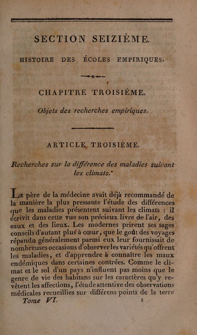© HISTOIRE DES ÉCOLES EMPIRIQUES. 4 CHAPITRE TROISIÈME. Objets des recherches empiriques. ARTICLE, TROISIÈME. Li FT RÉ UT OU CE Recherches sur la difference des maladies Suivant M: les climats, | Lie père de la médecine avait déja recommandé de la manière la plus pressante l'étude des différences que les maladies présentent suivant les climats : il écrivit dans cette vue son précieux livre de l'air, des eaux et des lieux. Les modernes prirent ses sages conseils d'autant plus à cœur, que le godt des voyages répandu généralement parmi eux leur fournissait de nombreuses occasions d'observerles variétés qu'offrent les maladies, et d'apprendre à connaître les maux endémiques dans certaines contrées. Comme le cli- mat et le sol d'un pays n'influent pas moins que le genre de vie des habitans sur les caractères qu'y re- vetent les affections, l’etudeattentive des observations médicales recueillies sur differens points de la terre