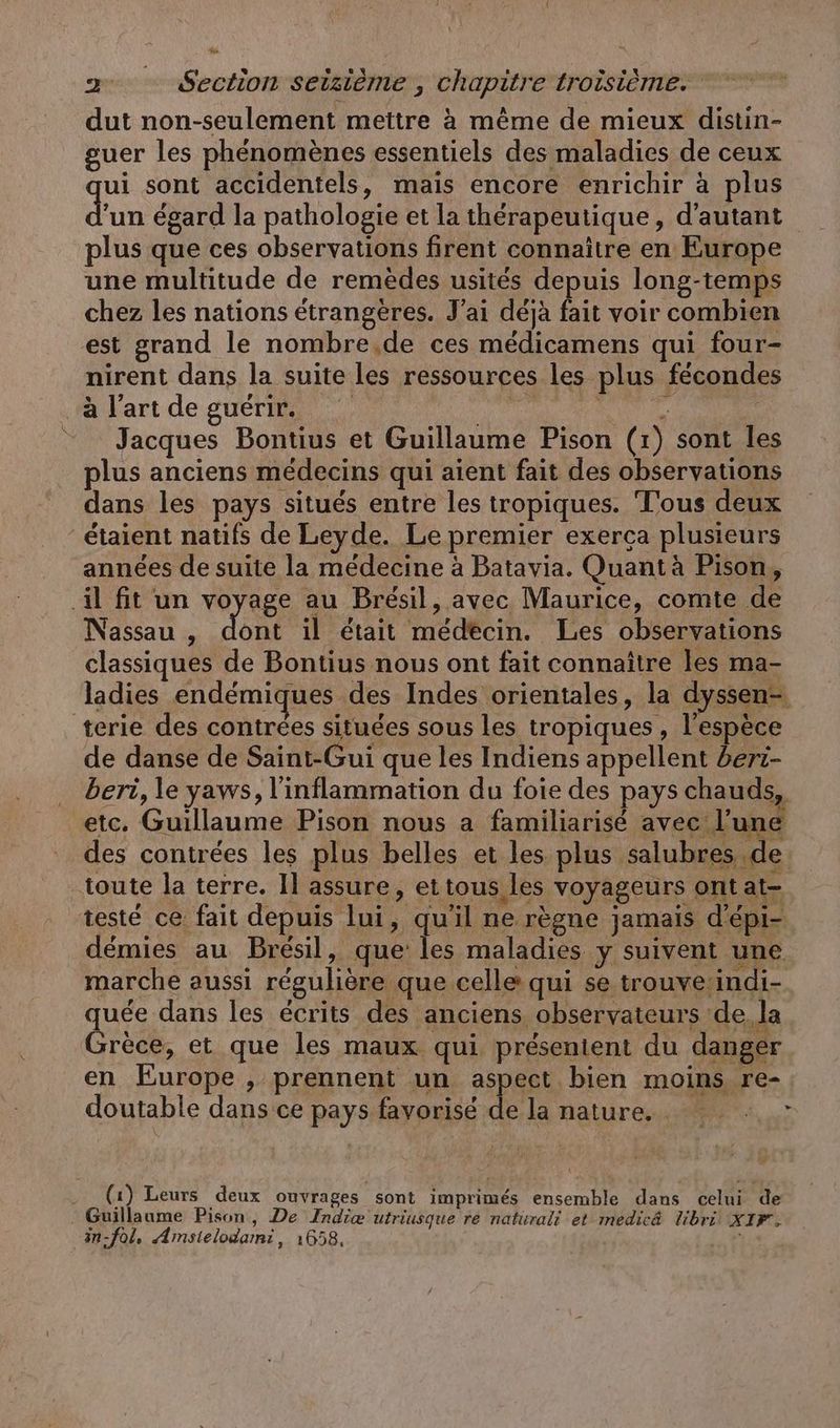 dut non-seulement mettre à même de mieux distin- guer les phénomènes essentiels des maladies de ceux ui sont accidentels, mais encore enrichir à plus un égard la pathologie et la thérapeutique, d'autant plus que ces observations firent connaitre en Europe une multitude de remèdes usités depuis long-temps chez les nations étrangères. J'ai déjà fait voir combien est grand le nombre.de ces medicamens qui four- nirent dans la suite les ressources les plus fécondes à l'art de guérir. pénal ee = Jacques Bontius et Guillaume Pison (1) sont les plus anciens médecins qui aient fait des observations dans les pays situés entre les tropiques. T'ous deux étaient natifs de Leyde. Le premier exerca plusieurs années de suite la médecine à Batavia. Quant à Pison, il fit un voyage au Brésil, avec Maurice, comte de Nassau , on il était médecin. Les observations classiques de Bontius nous ont fait connaître les ma- ladies endémiques des Indes orientales, la dyssen- terie des contrées situées sous les tropiques, l'espèce de danse de Saint-Gui que les Indiens appellent beri- . beri, le yaws, linflammation du foie des pays chauds, etc. Guillaume Pison nous a familiarisé avec l’une des contrées les plus belles et les plus. ee toute la terre. Il assure, ettous les voyageurs ont at-. testé ce fait depuis lui, qu'il ne règne jamais d’epi- démies au Brésil, que les maladies y suivent une marche aussi régulière que celle qui se trouve-indi- quée dans les écrits des anciens. observateurs de, la Grèce, et que les maux qui présentent du danger en Europe , prennent un aspect bien moins re- doutable dans ce pays favorisé de la nature. . (1) Leurs deux ouvrages sont imprimés ensemble dans celui de Guillaume Pison, De Indie utriusque re natürali et medicä libri XIF. in-fol, Amstelodami, 1658, tés À