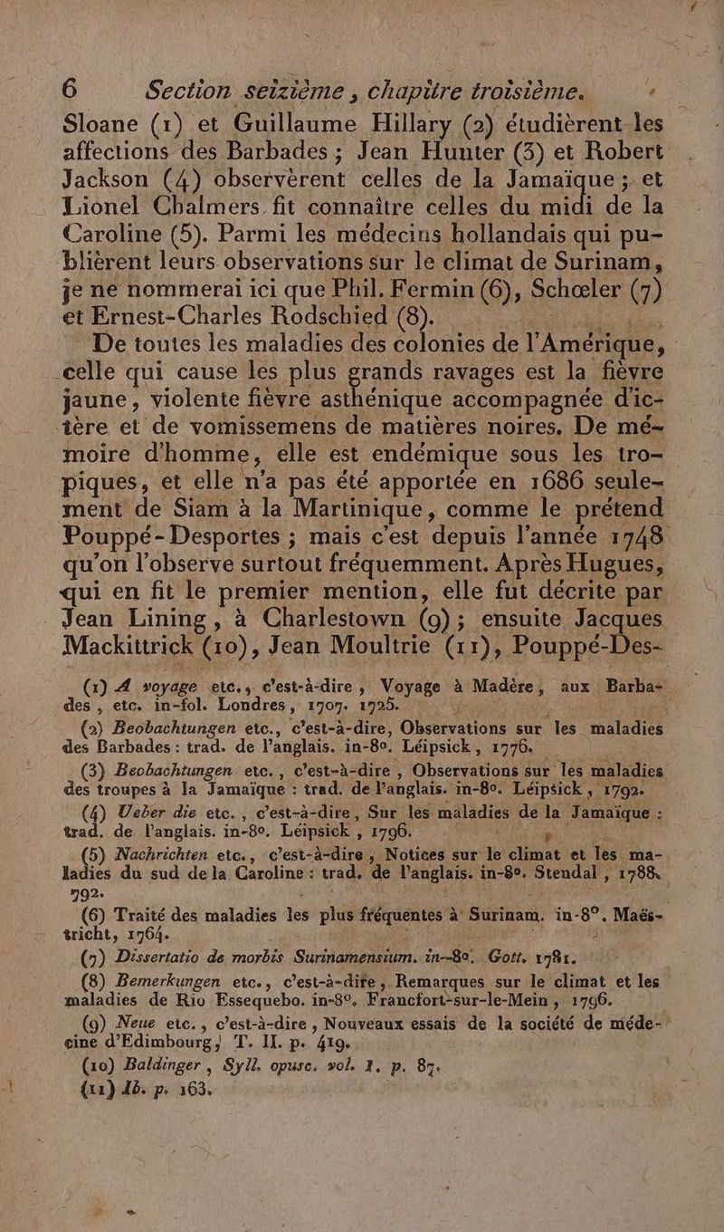 Sloane (1) et Guillaume Hillary (2) étudièrent-les affections des Barbades ; Jean Hunter (3) et Robert Jackson (4) observèrent celles de la Jamaï ue ; et Lionel Chalmers fit connaître celles du midi de la Caroline (5). Parmi les médecins hollandais qui pu- blierent leurs observations sur le climat de Surinam, je ne nommerai ici que Phil. Fermin (6), Scheer (7) et Ernest-Charles Rodschied (8). De toutes les maladies des colonies de l'Amérique, .celle qui cause les plus grands ravages est la fièvre jaune, violente fièvre asthénique accompagnée d'ic- ‚tere et de vomissemens de matières noires, De me- moire d'homme ; elle est endémique sous les tro— piques, et elle na pas été apportée en 1686 seule- ment de Siam à la Martinique, comme le prétend Pouppé- Desportes ; mais c'est depuis l’année 1748 qu'on l’observe surtout fréquemment. Après Hugues, qui en fit le premier mention, elle fut décrite par Jean Lining, à Charlestown (o) ; ; ensuite Jacques Mackittrick (0), Jean Moultrie (11), Pouppé-Des- (1) A voyage etc. c’est-à-dire, Voyage à Madère , aux Barba- des , etc. in-fol. Londres, 1707. 1725. (2) Beobachtungen etc., c’est-à-dire, Obsefvations sur es. nelle des Barbades : trad. de l'anglais. in-80. Léipsick, 1776. (3) Beobachtungen etc., c'est-à- dire , Observations sur les maladies des troupes à la Jamaïque : trad. de l'anglais. in-80. Léipsick , 1792. (4) Ueber die etc., c’est-à-dire, Sur les maladies de la Jamaique : trad. de l'anglais. in-8°. Leipsick ‚ , 1796. ; (5) Nachrichten etc., c’est-à-dire, Notices sur le climat et les ma- ladies du sud de la Caroline: trad. de RE in-8°. Stendal , , 1788 2932 (6) Traite des maladies ” plus fréquentes à à Fr in-8°. Maës- tricht, 1764. à (7) Dissertatio de morbis She, in--8e, Gott. 1781. (8) Bemerkungen etc., c’est-à-dife , Remarques sur le climat et les maladies de Rio Essequebo. in-8°. Francfort-sur-le-Mein , 1706. (9) Neue eic., c’est-à-dire , Nouveaux essais de la société de mede- eine d’Edimbourg, T. II. p. 419. (10) Baldinger , Syll. opusc. wol. 1. P. 87. {xa) 46. p. 163.