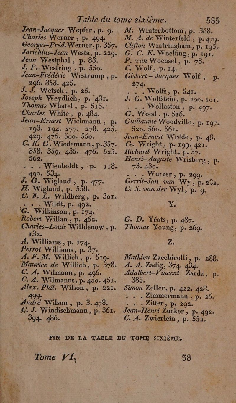 Georges- Fred.Werner, p. 357. Jarichius-Jean Westa, p- 229. Jean Westphal , p. 83. = J. P.. Westring , p. 550. Jean-Frederic Westrump ; p. 296. 353. 425. J. J. Wetsch , p. 25. Joseph Weydlich, p. 431. Thomas Whatel , p. 515. ‘Charles White, p. 484. Jean-Ernest Wichmann , p. 193. 194. 277. 278. 425. 429. 476. 500. 550. | C. R. G. Wiedemann, p.357. 358. 359. 435. 476. 525. ‚962. | +. + . Wienholdt , p. 490. 534. J. ê. Wigland , p. 477. 116. C. F. L. Wildberg, p. 3or. + + . Wildt, p. 492. G. Wilkinson, p. 174. 132. A. Williams , p. 174. Perrot Williams, p. 37. A. F. M. Willich, p. 519. Maurice de Willich, p. 378. C. A. Wilmann, p. 496. €. A. Wilmanns, p. 450. 451. “lex. Phil. Wilson, p. 221. 499. | dé Wilson , p. 3. 478. € J. Windischmann, p. 361. 394. 486. 585 M. Winterbottom, p. 368. Clifton Wintringham,, p. 195. G. C. E. Woelfing , p. TOI. P. van Woensel, p. 78. Gisbert- Jacques Wolf, p. 274 . . . Wolfs, p. 541. J. G. Wolfstein, p. 200. 201. - . - Wollaston , p. 497. G. Wood , p. 516. Guillaume Woodville, p. 197, 520. 560. 561. Jean-Frnest Wrede, p. 48. G. Wright, p. 199. 421. Richard Wright, p. 37. Henri- Auguste Wrisberg,, p. 73. 430. 1. Wurzer, p. 200 98 Gerrit-Jan van Wy, p- 232. C. S. van der Wyl, p. 9. Y. G. D. Yéats, p. 487. Thomas Young, p. 269. Z. Mathieu Zacchirolli, p. 288. A. A. Zadig, 374. 434. Adalbert-Vincent Zarda, p. 385. | ER ı Simon Zeller, p. 422. 428. + „ . Zimmermann , p. 26. +1, 1 20 RME Le 292. Jean-Henri Zucker , p. 492. C. A. Zwierlein , p. 552. | Tome FT | 38