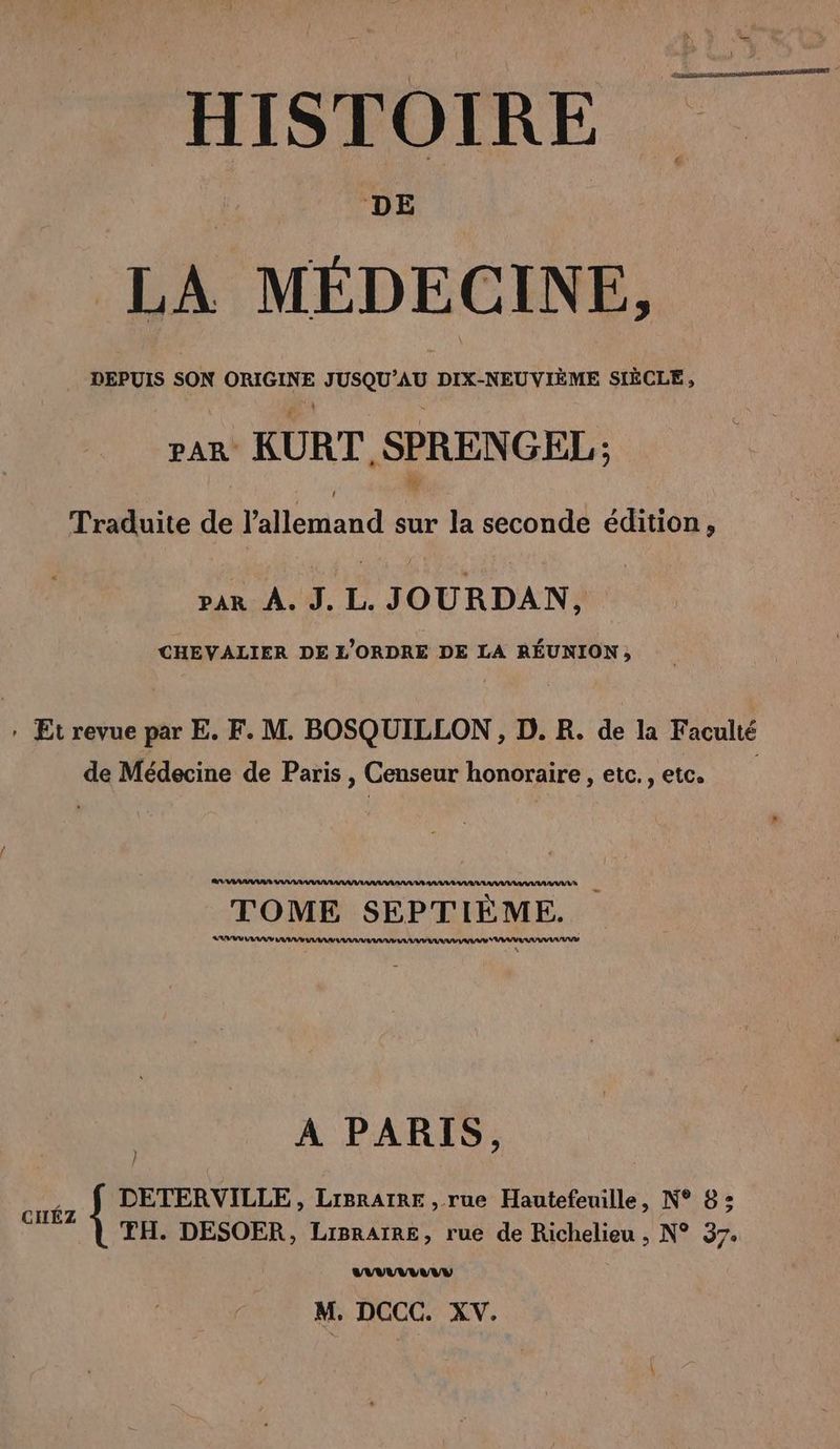 HISTOIRE DE LA MÉDE C INE, DEPUIS SON ORGUE JUSQUAU DDEAEUVIÈNE sc, par KURT, SPRENGEL; Traduite de allemand sur la seconde edition, par À. J. L. JOURDAN, CHEVALIER DE L'ORDRE DE LA RÉUNION; . Et revue par E. F. M. BOSQUILLON , D. R. de la Faculté de Médecine de Paris , Censeur honoraire , etc., etc. TOME SEPTIEME. SU AAA AUD AAA VV U DD YUV | A PARIS, ve DETERVILLE, LIBRAIRE , rue Hautefeuille, N° 8: TH. DESOER, LiIBRAIRE, rue de Richelieu , N° 37. VV NY