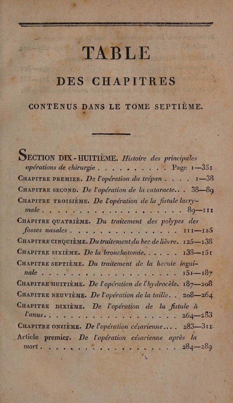 CONTENUS DANS LE TOME SEPTIÈME. SECTION DIX - HUITIEME. a des principales opérations de chirurgie. . . . . . . . .  Page 1—35x CHAPITRE PREMIER. De l'opération du trépan . . . . 1—38 CHAPITRE SECOND. De l'opération de la cataracte.. . 38—89 CHAPITRE TROISIÈME. De l'opération de la fistule lacry- male . + “ . . . o 0] . . 0. e e ® ® id “ 4 * dg—III CHAPITRE QUATRIEME. Du traitement des polypes des eesnasales.. u en nee CHAPITRE CINQUIEME. Dutraitenient du bec de lièvre. 125—138 CHAPITRE STXIÈME. De la bronchotomie. ME NA PERS FETT CHAPITRE SEPTIÈME. Du traitement de la hernie ingui- nale [ [2 ® f. . LC] e e [} e [} . e e L2 2 L 2 e 15F—107 CHAPITRE HUITIÈME. De l'opération de l hydrocèle. 187— 208 CHAPITRE NEUVIEME. De l'opération de la taille. . 208—264 CHAPITRE DIXIEME. De l'opération de la fistule à N a SOS I UL al CHAPITRE ONZIEME. De l'opération CÉANenNE. .. 283—3117 Article premier. De l'opération césarienne après la mort . e e L2 e, « g 6 o vo e e e e 0 . e 284—289 Loi r * N x