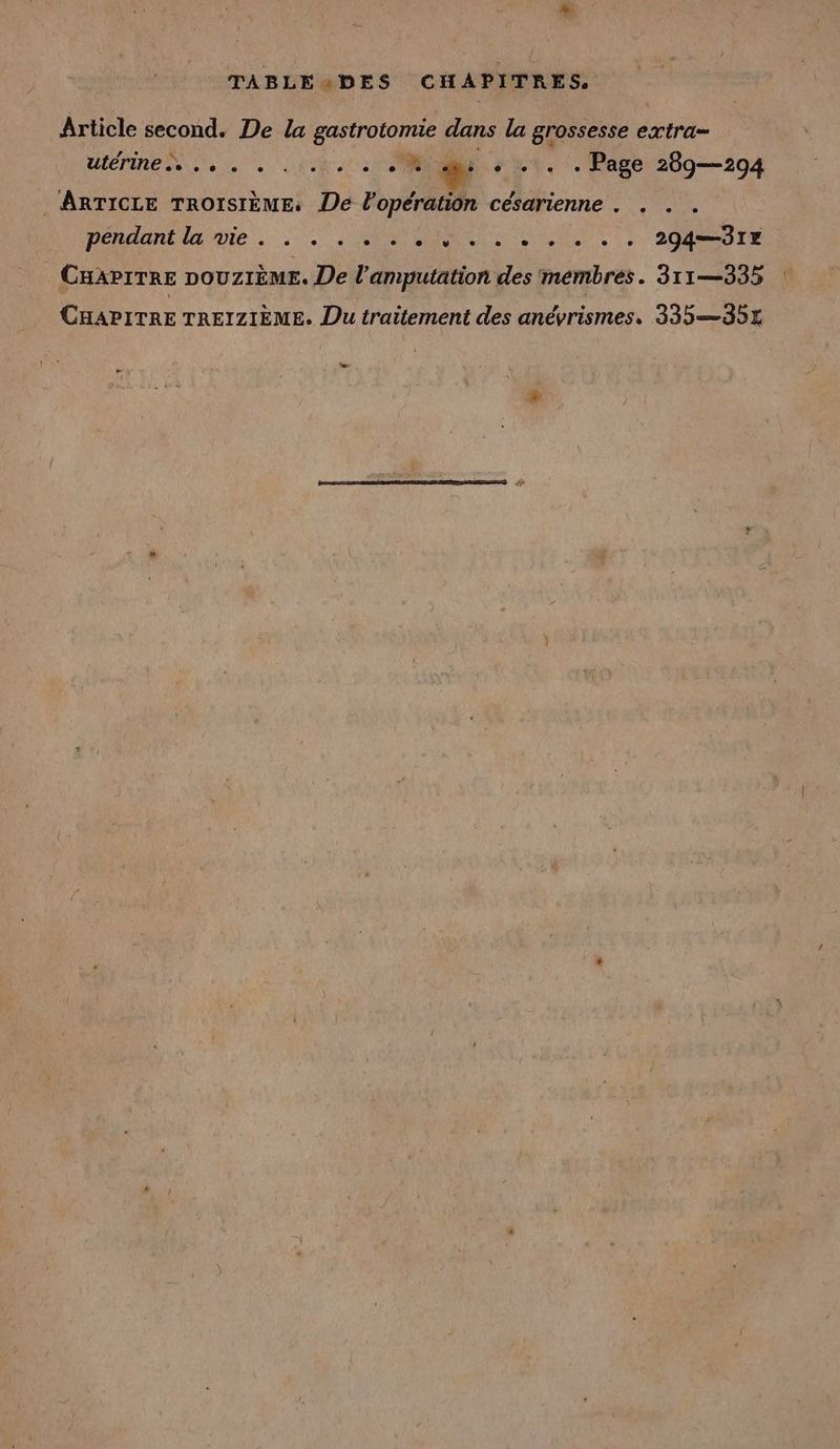 + TABLE4DES CHAPITRES. Article second. De la gastrotomie dans la grossesse extra- ulernen eo. . de : ent. . Page 269—294 ARTICLE TROISIÈME De Popération césarienne . . . . péndantlgivie CRIS RIT, 7 200 TE CHAPITRE DOUZIEME. De l’amputation des membres. 311—335 CHAPITRE TREIZIEME. Du traitement des anévrismes. 335 —351 L2
