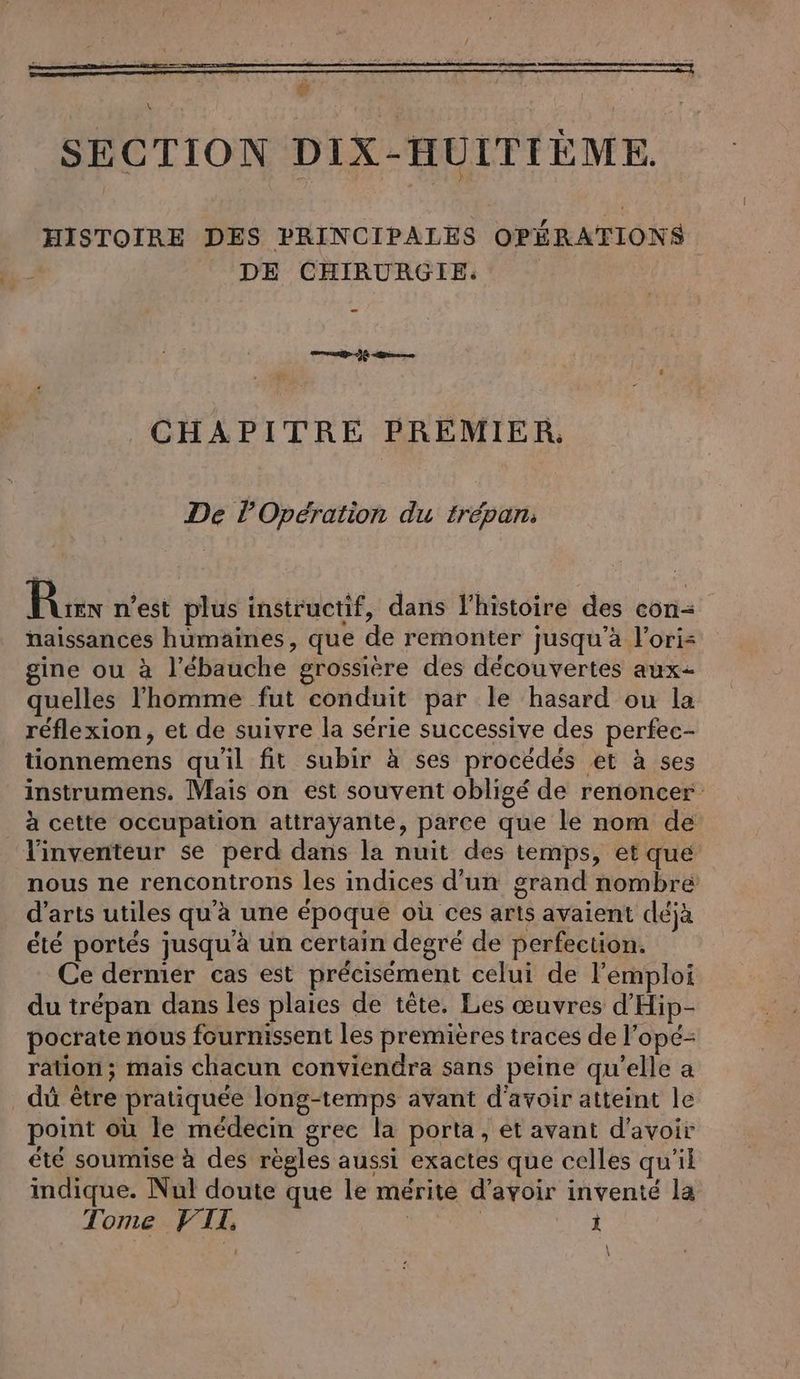 ö | \ SECTION DIX-HUITIÈME. HISTOIRE DES PRINCIPALES OPÉRATIONS DE CHIRURGIE. | — ee CHAPITRE PREMIER, De POpération du trépan. Ai n’est plus instructif, dans l’histoire des con- naissances humaines, que de remonter jusqu’à l’ori= gine ou à l’ébauche grossière des découvertes aux- quelles l’homme fut conduit par le hasard ou la réflexion, et de suivre la série successive des perfec- tionnemens qu'il fit subir à ses procédés et à ses instrumens. Mais on est souvent obligé de renoncer à cette occupation attrayante, parce que le nom de l'inventeur se perd dans la nuit des temps, et que nous ne rencontrons les indices d'un grand nombre d’arts utiles qu'à une époque où ces arts avaient déjà été portés jusqu'à un certain degré de perfection. Ce dermier cas est précisément celui de l'emploi du trepan dans les plaies de tête. Les œuvres d’Hip- pocrate nous fournissent les premières traces de l’opé- ration; mais chacun conviendra sans peine qu’elle a dû être pratiquée long-temps avant d'avoir atteint le point où le médecin grec la porta, et avant d’avoir été soumise à des règles aussi exactes que celles qu’il indique. Nul doute que le mérite d’avoir inventé la Tome FTI. FR ne x \ \