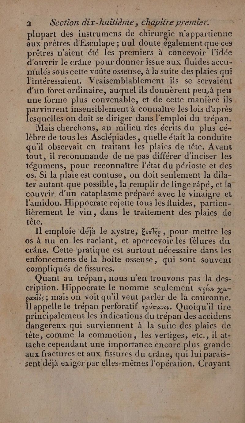 Fr 2 Section dix-huitième , chapitre premier. plupart des instrumens de chirurgie n’appartienne aux prêtres d’Esculape ; nul doute également que ces prêtres n’aient été les premiers à concevoir l'idée d'ouvrir le crâne pour donner issue aux fluides accu- _ mulés sous cette voûte osseuse, à la suite des plaies qui Vinteressaient. Vraisemblablement ils se servaient d’un foret ordinaire, auquel ils donnèrent peu,a peu une forme plus convenable, et de cette maniere ils parvinrent insensiblement à connaître les lois d’après lesquelles on doit se diriger dans l'emploi du trépan. Mais cherchons, au milieu des écrits du plus ce- lèbre de tousles Asclepiades, quelle était la conduite qu'il observait en traitant les plaies de tête. Avant tout, il recommande de ne pas différer d’inciser les tegumens, pour reconnaître l'état du périoste et des os. Si la plaie est contuse, on doit seulement la dila- ter autant que possible, la remplir de linge râpé, et la” couvrir d'un cataplasme préparé avec le vinaigre et Yamidon. Hippocrate rejette tous les fluides, particu- lierement le vin, dans le traitement des plaies de tete. r Il emploie déjà le xystre, £vclre , pour mettre les os à nu en Îles raclant, et apercevoir les felures du crâne. Cette pratique est surtout nécessaire dans les enfoncemens de la boite osseuse, qui sont souvent compliqués de fissures. . Quant au trépan, nous n'en trouvons pas la des-. cription. Hippocrate le nomme seulement weis ya- exxlos; mais on voit qu'il veut parler de la couronne. Happelle le trépan perforatif reÿravoy. Quoiqu'il tire principalement les indications du trépan des accidens dangereux qui surviennent à la suite des plaies de tête, comme la commotion, les vertiges, etc., il at- tache cependant une importance encore plus grande aux fractures et aux fissures du crâne, qui lui parais- - sent déjà exiger par elles-mêmes l'opération. Croyant
