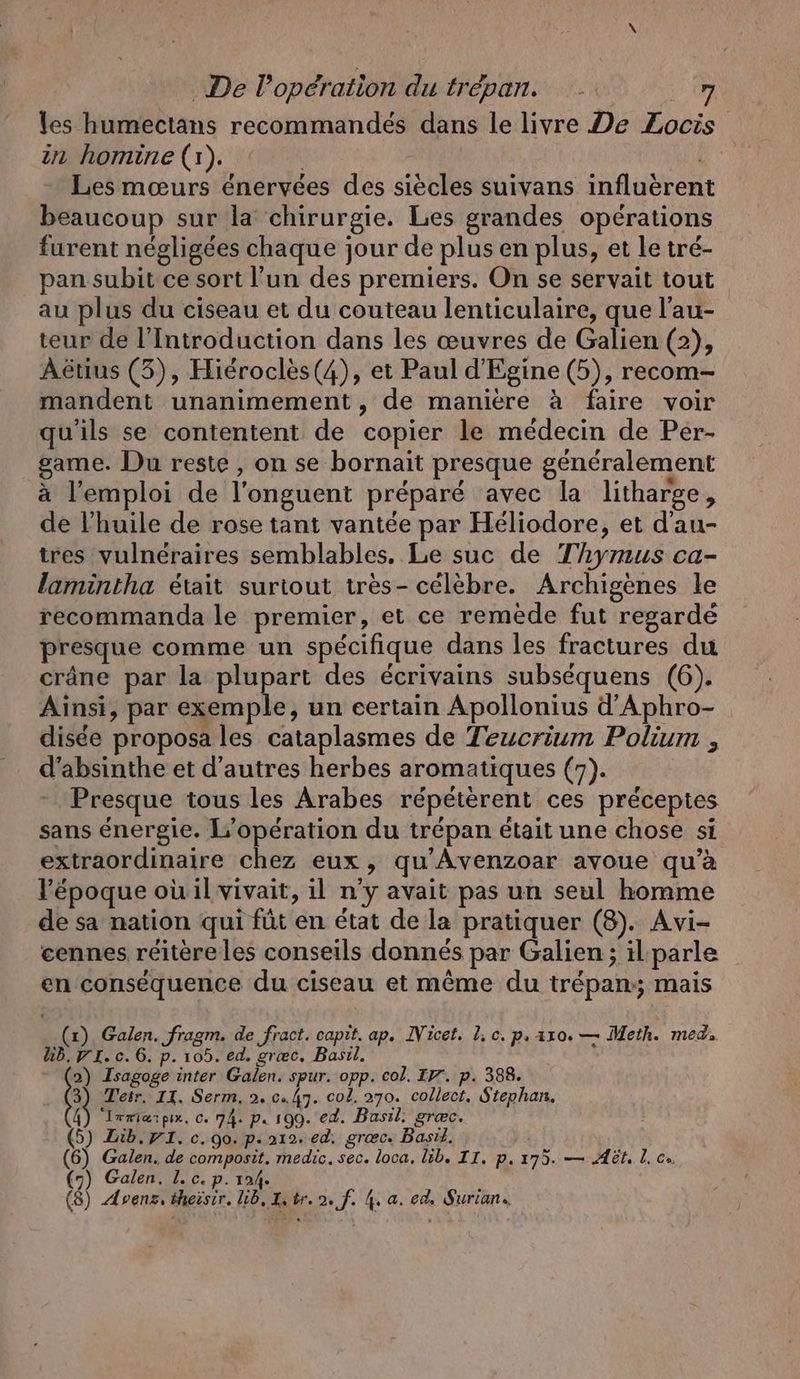 les humectans recommandés dans le livre De Zocis in homine (1). | Les mœurs énervées des siècles suivans influerent beaucoup sur la chirurgie. Les grandes opérations furent négligées chaque jour de plus en plus, et le tré- pan subit ce sort l’un des premiers. On se servait tout au plus du ciseau et du couteau lenticulaire, que l’au- teur de l’Introduction dans les œuvres de Galien (2), Aetius (3), Hierocles(4), et Paul d’Egine (5), recom- mandent unanimement, de maniere à faire voir qu'ils se contentent de copier le médecin de Per- game. Du reste , on se bornait presque généralement à l'emploi de l’onguent préparé avec la litharge, de l'huile de rose tant vantée par Heliodore, et d’au- tres vulnéraires semblables, Le suc de Thymus ca- lamintha était surtout très- célèbre. Archigenes le recommanda le premier, et ce remede fut regardé presque comme un spécifique dans les fractures du crâne par la plupart des écrivains subséquens (6). Ainsi, par exemple, un certain Apollonius d’Aphro- disée proposa les cataplasmes de Teucrium Polium , d’absinthe et d’autres herbes aromatiques (7). Presque tous les Arabes répétèrent ces préceptes sans énergie. L'opération du trépan était une chose si extraordinaire chez eux, qu’Avenzoar avoue qu’à l’époque ou il vivait, il n'y avait pas un seul homme de sa nation qui füt en état de la pratiquer (8). Avi- cennes réitère les conseils donnés par Galien ; il parle en conséquence du ciseau et même du trepan;; mais (x) Galen. fragm. de fract. capit. ap. INicet. 1, cc. p, axo. — Meth. med. kb. 7 I.c.6. p. 105. ed. græc. Basil. 2) Isagoge inter Galen. spur. opp. col, IV’. p. 388. à Tetr. 11. Serm, 2, c. 47. col. 270. collect. Stephan, 4) Irmarpı. 0.74. p. 199. ed. Basil. græc. (5) Lib. VI. c. go. p. 212. ed. grœc. Basıl, (6) Galen. de composit. medic. sec. loca, lib. II. p.175. — At. L ce. (7) Galen. L. c. p. 124. (8) Apenz. theisir. lib, Is tr. 2. f. 4. a. ed. Surian.