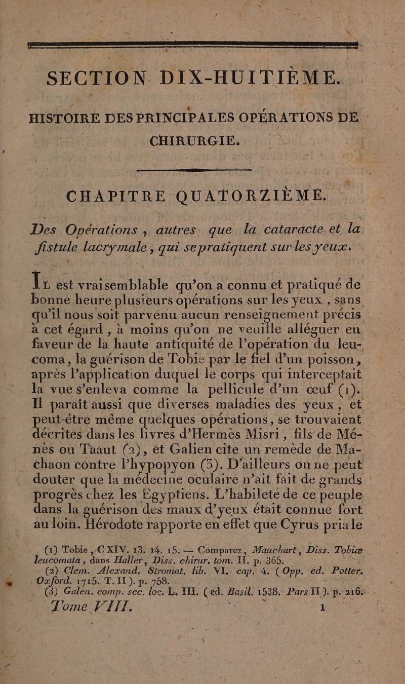SECTION DIX-HUITIEME. HISTOIRE DES PRINCIPALES OPÉRATIONS DE Perret CHIRURGIE. e CHAPITRE QUATORZIEME. Des Operations , autres que la cataracte et la fistule lacrymale , qui se pratiquent sur les yeux, * Tr est vraisemblable qu’on a connu et pratiqué de bonne heure plusieurs opérations sur les yeux , sans qu’il nous soit parvénu aucun renseignement précis a cet égard , à moins qu’on ne veuille alléguer en faveur de la haute antiquité de l’opération du leu- coma , la guérison de Tobie par le Ai d’un poisson, après application duquel le corps qui interceptait la vue $’enleva comme la pellicule d’un œuf (1). Il paraît aussi que diverses maladies des yeux, et eut-être même quelques opérations, se trouvaient | et: dans les livres d’Hermes Misri, fils de Mé- nes ou Taaut (2), et Galien cite un remède de Ma- _chaon cöntre I’hypopyon (3). D’ailleurs on ne peut douter que la médecine oculaire n’ait fait de grands : progrès chez les Egyptiens. L’habilete de ce peuple dans la guérison des maux d’yeux était connue fort au loin. Hérodote rapporte en effet que Cyrus pria le (1) Tobie ,-C XIV. 13. 14. 15.— Comparez, Mauchart, Diss. Tobiæ leucomata , dans Haller, Diss. chirur, tom. 11. p. 365. | (2) Clem. Alexand. Stromat. Lib. NI. cap, 4. (Opp. ed. Potter. «Oxford. 1715. T. IL). p. 758. MP N (3) Galen. comp. sec. loc, L. II, (ed. Basil. 1538. Pars II). p. 216. -