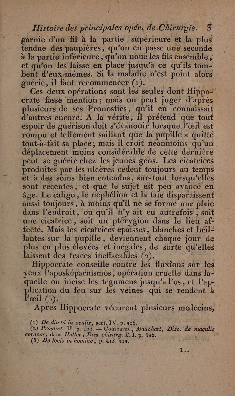 \ (9 % Histoire des principales oper. de Chirurgie. 5 garnie d’un fil à la partie supérieure et la plus tendue des paupières, qu’on en passe une seconde à la partie inférieure, qu’on noue les fils ensemble , et qu’on les laissé en a a CU qu’ils tom- bent d'eux-mêmes. Si la maladie n'est point alors guérie, il faut recommencer (1). | | Ces deux operations sont les seules dont Hippo- crate fasse mention; mais On peut juger d’apres lusieurs de ses Pronostics, qu’il en connaissait Sntres encore. À la vérite, À prétend que tout. espoir de guérison doit s’évanouir lorsque l’ceil est rompu et tellement saillant que la püpille a quitte tout-à-fait sa place; mais il croît néanmoins qu’un déplacement moins considérable de cette dernière peut se guérir chez les jeunes gens. Les cicatrices produites par les ulcères cedent toujours au temps et à des soins bien entendus, sur-tout lorsqu'elles sont récentes, et que le sujet est peu avance en âge. Le caligo, le nephelion et la taie disparaissent aussi toujours , à moins qu'il ne se forme une plaie dans Pendroit, ou qu'il n’y art eu autrefois , soit une cicatrice, soit un ptérygion dans le lieu af- fecte. Mais les cicatrices épaisses, blanches et bril- lantes sur la pupille, deviennent chaque jour de pas en plus élevées et inegales, de sorte qu’elles aissent des traces ineffacables (2). pr fi Hippocrate conseille contre les fluxions sur les yeux l’aposk&amp;parnismos, operation cruclle dans la- quelle on incise les tegumens jusqu’a l'os, et P’ap- aan du feu sur les veines qui se rendent à toit: (5): | Bun. | A Apres Hippocrate vecurent plusieurs medecins, (1) De dietä in oculis, sect. IV. p. 406. i £ a (2) Prediet. 11. p. 102. — Comparer , Mauchart, Diss. de magulis corne® , dans Haller , Diss. chirurg. T. I. p. 345. + Age AS) ) CA (3) De locis in homine, p. 413, 414.