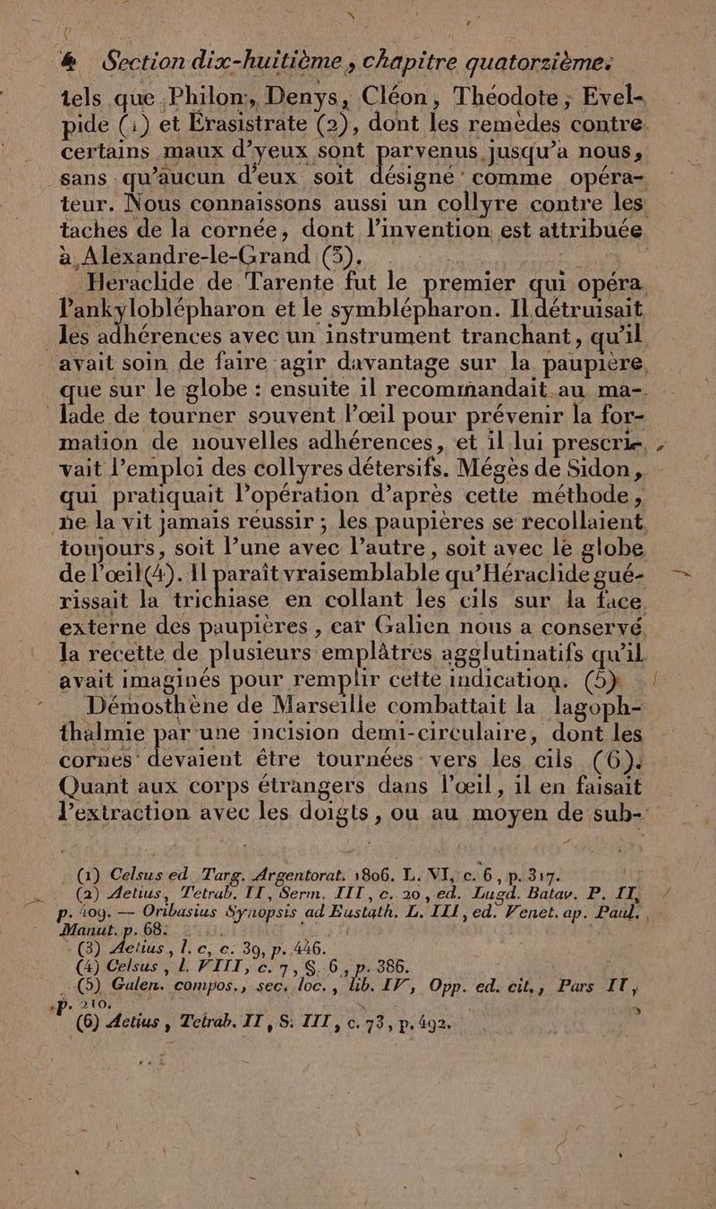N (ra &amp; Section dix-huitième , chapitre quatorzieme: tels que .Philon:, Denys, Cléon, Théodote ; Evel- pide (:) et Erasistrate (2), dont les remèdes contre. certains maux d’yeux sont parvenus jusqu’a nous, sans qu'aucun d’eux soit désigné’ comme opera- teur. Nous connaissons aussi un collyre contre les taches de la cornée, dont l'invention est attribuée à Alexandre-le-Grand (5). tot Héraclide de Tarente fut le premier qui opéra. l’ankyloblépharon et le ae Il détruisait ‚les adhérences avec un instrument tranchant, qu'il ‘avait soin de faire agir davantage sur la paupière, que sur le globe : ensuite il recommandait.au ma- lade de tourner souvent l’œil pour prévenir la for- mation de nouvelles adherences, et il lui prescrie, . vait l’emploi des collyres détersifs. Mégès de Sidon , qui pratiquait l’opération d’après cette méthode, ne la vit jamais reussir ; les paupières se recollaient toujours, soit l’une avec l’autre, soit avec lé globe del’oeik(4). Il paraît vraisemblable qu’Heraclide gué- rissait la AE en collant les cils sur la face externe des paupières , car Galien nous a conservé la recette de plusieurs emplätres agglutinatifs qu'il avait imaginés pour remplir cette indication. (5}.» | Démosthène de Marseille combattait la lagoph- thalmie par une incision demi-circulaire, dont les cornes devaient être tournées vers les cils (6). Quant aux corps étrangers dans l'œil, il en faisait l’extraction avec les doigts, ou au moyen de sub- (1) Celsus ed. Targ. Argentorat, 1806. L. VI, c. 6 , P. 317. (2) Aetius, Tetrab. TT, Serm. IIT,c. 20, ed. Lugd. Batav. P. II, p: 409. — Oribasius Synopsis ad Eustath. L. III, ed. Venet. ap. Paul. , Manut. p. 68: Léa Ad (3) Aetius, Le, e. 39, p. 446. (4) Celsus , 1. VIII, e.7,8, 6, p. 386. i 6) Gulen. compos., sec. loc., lib. IV, Opp. ed. eit,, Pars IT, «p. 210, $ N o f