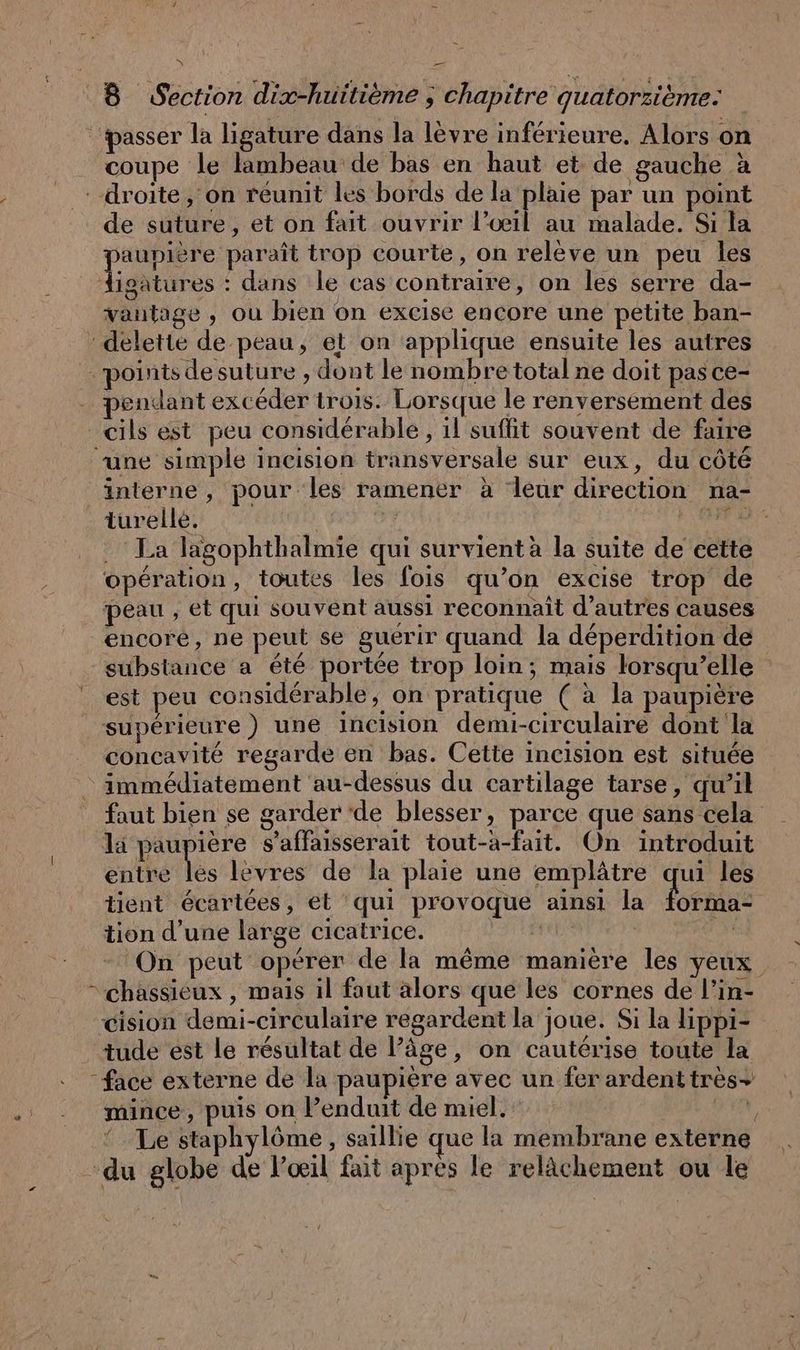 \ Ë 8 Section dix-huitieme ; chapitre quatorzieme: passer la ligature dans la lèvre inférieure. Alors on _ coupe le flambeau de bas en haut et de gauche à droite, on réunit les bords de la plaie par un point de suture, et on fait ouvrir L'oeil au malade. Si la paupière paraît trop courte, on relève un peu les Aigatures : dans le cas contraire, on les serre da- vantage , ou bien on excise encore une petite ban- : delette de peau, et on ‘applique ensuite les autres points desuture , dont le nombre total ne doit pas ce- - pendant excéder trois. Lorsque le renversement des cils est peu considérable, il suffit souvent de faire “une simple incision transversale sur eux, du côté interne, pour les ramener à leur direction na- turelle. à in bete . La lagophthalmie qui survient à la suite de cette opération, toutes les fois qu’on excise trop de peau , et qui souvent aussi reconnaît d’autres causes encore, ne peut se guerir quand la déperdition de substance a été portée trop loin; mais lorsqu'elle est peu considérable; on pratique ( à la paupière supérieure) une incision demi-circulaire dont la concavité regarde en bas. Cette incision est située immédiatement au-dessus du cartilage tarse, qu’il faut bien se garder ‘de blesser, parce que sans cela la paupière s’aflaisserait tout-a-fait. On introduit entre les levres de la plaie une emplâtre qui les tient écartées, et ‘qui provoque ainsi la Dhs tion d’une large cicatrice. - On peut opérer de la même manière les yeux. > chassieux , mais il faut alors que les cornes de l’in- cision demi-circulaire regardent la joue. Si la lippi- tude est le résultat de l’âge, on cautérise toute la “face externe de la paupière avec un fer ardent tres+ mince, puis on Penduit de miel. N, Le staphylöme , saillie que la membrane externe du globe de l’œil fait apres le relächement ou le