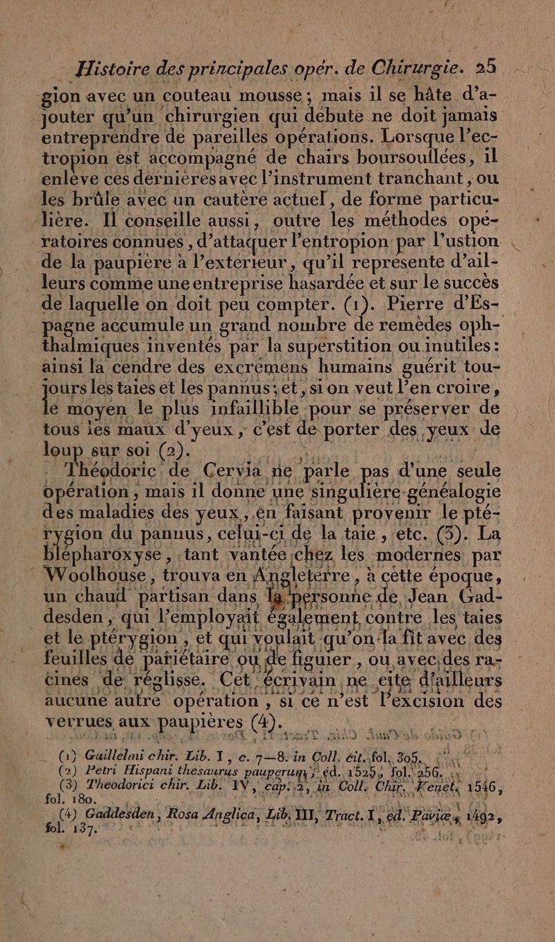 + jt … Histoire des principales oper. de Chirurgie. 25 gion avec un couteau mousse; mais il se hâte d’a- ‘jouter qu'un chirurgien qui débute ne doit jamais entreprendre de pareilles opérations. Lorsque l’ec- | tropion est accompagné de chairs boursoullces, 1l enleve ces dernieresavec l’instrument tranchant , ou les brüle avec un cautere actuel, de forme particu- ‚liere. Il conseille aussi, outre les méthodes ope- _ratoires connues , d’attaquer l’entropion par Pustion de la paupiere à l’extérieur, qu’il represente d’ail- . leurs comme une entreprise hasardée et sur le succès de laquelle on doit peu compter. (1). Pierre d’Es- pagne accumule un grand nombre de remèdes oph- thalmiques inventés par la superstition ou inutiles : ainsi la cendre des excrémens humains guérit tou- jours les taies et les pannus'et , sion veut l’en croire, le moyen le plus infaillible pour se préserver de tous ies maux d’ yeux , c'est de porter des yeux de loup sur soi (2). Da u Ey NT A CA | POV AN SEE S 2 RE CARE . Théodoric de Gervia ne parle it d’une seule a: 354 LA leterre , à cette époque, f ; EINE € x CFA $ à 4123 i : © un chaud partisan dans Ia.personne de Jean Gad- desden , qui l’employait également contre les taies 2 + t Pal » s. 2 > ñ tit Ts 132 &amp; l'US NN, CL hr EE R 5 PP et le pterygion , ét qui voulait qu’on la fit avec des feuilles de parietaire ou de figuier , ou avecides ra- nés de réglisse. Cet écrivain ne eite d'ailleurs GR SS II EF LEE PES 1 6 : } ... ELLES IHR Aa FAN, Ne: sa aucune autre opération , si ce n’est lexcision des verrues aux paupières (4). 0 u 2 OMR A ET Ent ARE SITE un) oh una > (oh) Guillelmi chır. Lib. I, e. 7—8. in Coll. éit.:fol, 305. | St x (2) Petri Hispani thesaurus pauperumu y. éd. 1525, fol. 25 ei f | ; nr troc ds chir. Lib. IV, cap:.3, in Coll. Th 1546, BE a UT | AN EAU LA AA FAN no en , Rosa Anglica, Lib. III, Tract, I,ed. Paris 1492, +1 7e PN Re. £ NT re DR Be ee raté 3: ®
