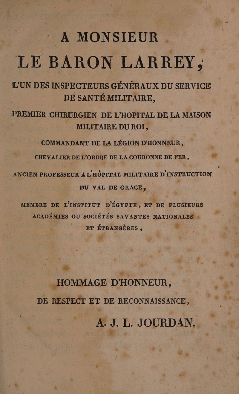 _: A MONSIEUR LE BARON LARREY, L’UN DES INSPECTEURS GÉNÉRAUX DU SERVICE DE SANTÉ MILITAIRE, PREMIER CHIRURGIEN DE L’HOPITAL DE LA MAISON - MILITAIRE = ROI, COMMANDANT DE LA LEGION D’HONNEUR, CHEVALIER DE L’ORDRE DE LA COURONNE DE FER, al ANCIEN PROFESSEUR À L'HÔPITAL MILITAIRE D'INSTRUCTION DU VAL DE GRACE», + MEMBRE DE L'INSTITUT D’EGYPTE, ET DE PLUSIEURS ACADEMIES OU SOCIÉTÉS SAVANTES NATIONALES » ET ÉTRANGÈRES , LS #- „HOMMAGE D'HONNEUR, DE RESPECT ET DE RECONNAISSANCE, À J. L. JOURDAN. F J. | | +
