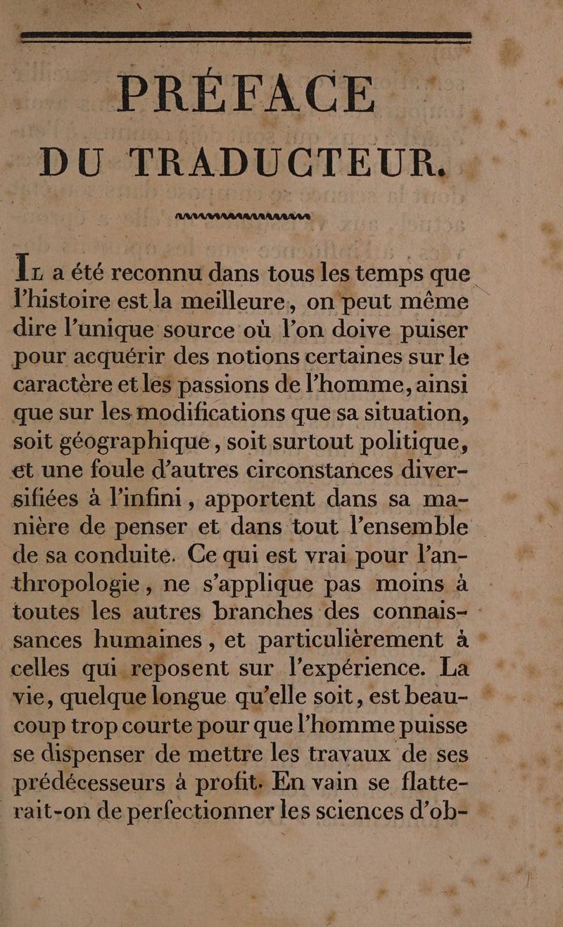 D U TRADUGTEUR, ARMAA AA RAR AAA Ir a été reconnu dans tous des temps que. histoire est la meilleure, on peut même dire l’unique source où Yon doive puiser pour acquérir des notions certaines sur le caractère et les passions de l’homme, ainsi _que sur les modifications que sa situation, soit géographique, soit surtout politique, et une foule d’autres circonstances diver- sifiées à l'infini, apportent dans sa ma- nière de penser et dans tout l’ensemble de sa conduite. Ce qui est vrai pour l’an- thropologie, ne s'applique pas moins à toutes les autres branches des connais- sances humaines , et particulièrement à celles qui reposent sur l’expérience. La vie, quelque longue quelle soit, est beau- * coup trop courte pour que l’homme puisse se dispenser de mettre les travaux de ses prédécesseurs à profit: En vain se flatte- _rait-on de perfectionner les sciences d’ob- :