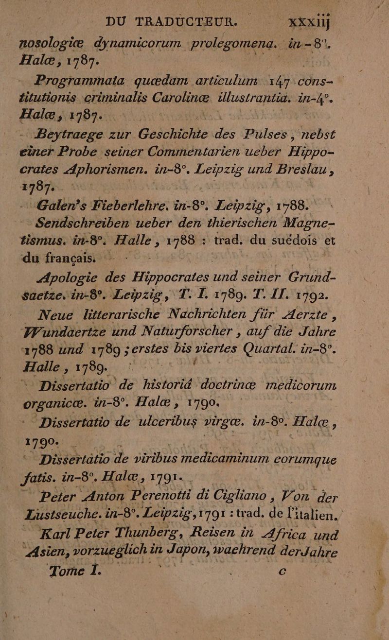 nosologice dynamicorum. prolegomena. in-8. Hale, 1787. ie Programmata quædam articulum T4 ‚cons- Zitutionis criminalis Caroline illustrantia. or Hale, 1787. | | Beytraege zur Geschichte dk Puises: nebst einer Probe seiner Comméntarien ueber Hi 3ppo- crates Aphorismen. in-8°. Leipzig und Breslau, En Galen’s Fieberlehre. in-8°, Léipéis 1788. Sendschreiben ueber den thierischen Magne- tismus. in-8°. mer N trad. du suédois et du français. : Apologie des Hippocrates a seiner Grund- saetze. in-8°. Leipzig, T. I. 1789. T. IT. 1792. Neue litterarische Nachrichten für Aerzte, W undaertze und Naturforscher , auf die Jahre 1788 und 1789 ;erstes bis viertes Quartal. in-8°. Halle, 1 Le * Dissertatio de historid doctrinæ médicorum organic. in-8°. Hale, 1790. Dissertatio de ulceribus virgee. in-8°, AR ; 1790. | 8 Dissertatio de yiribus medicaminum corumque | Jatis. in-8°. Halæ, 1791. Peter Anton Perenotti di Cigliano Hô Por Lustseuche. in-8°. Leipzig,1791 : trad. de l'italien. Karl Peter Thunberg, Reisen in Africa und Asien, vorzueglich à in Wapon, waehrend derJahre Tome I. hi c