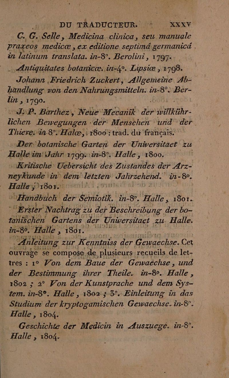 DU TRADUCTEUR. Hat KXXY {#8 G. Selle $ Medicina. clinica, seu nel praxeos medice ‚ex editione septimd germanicd . in latinum translata. in-8°. Berolini, 1797- … Antiquitates botanice..in-4°. Lipsiæ , 1 798: Johann ‚Friedrich Zuckert, Allgemeine Ab- handlung von den Nahrungsmitteln. à in-8° Ber- lin , 1790. JP. Bürthez, , ' Nele‘ Mecanik abe RER RE Bewegungen ‘der Menschen und der. Thiere. in 8. Halce, i 1800 : trad. du francais. Der: botanischel Garten der ‘Universitaet zu Halle im‘ Jahr 1799.:in-8°.' Halle, 1800. ‚Kritische‘ Uebersicht des Zustandes der Arz- neykunde 'in‘ dem geht Jahrzehend. in - 89. en 1607. Handbuch der $ehmiotik, in-&amp;. en pi S0t, “Eréter Nachtrag : zu der Beschreibung. der bo- tanischen Gartens der | Universitaet ‚ZU. Halle. in-8°. “Halle , 1801. ‚Anleitung. zur K enntniss ae pre Cet ouvrabe se compose, de plusieurs. recueils de let- tres : 1° Won dem Baue der Gewaëchse, und der Bestimmung ihrer Theile. in-8°. Halle, 1802 ; 2° Von der Kunstprache und dem Sys- tem. in-8°. Halle , 1802 5 3°. Einleitung in das Studium der kryptogamischen Gewaechse. in-8. Halle , 1804. | Geschichte der Medicin in Auszuegé. in-8°. ‚Halle , 1804.