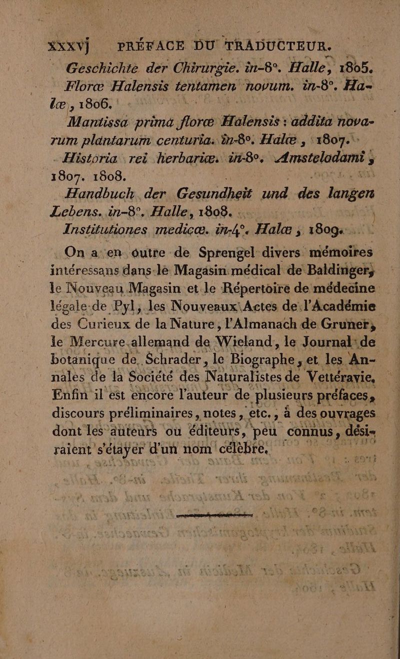 XXXV) PRÉFACE pu TRADUCTEUR. Geschichte der Chirurgie. in-8°. Halle, 1805, Flore Halensis IERRaNGER. novum. in-8°. Ha- ie , 1806. NR Mantissa prima ke Mulinsis : addita höva- rum plantarum centuria: ën-8°. Halte , 1807.‘ . Historia rei herbariee. in-8, ATEN ; 1807. 1808. Handbuch. der Gesundheit Fr des langer Lebens. in-8°. Halle, 1808... de Institutiones se SEE Ur4° > Hal 3 1809 … . On a en outre de Sprengel: divers mémoires intéressans dans-le Magasin: médical de Baldinger, le Nouveau Magasin et le Répertoire de médecine légale. de ‚Pyl,.les Nouveaux: Actes de: l’Académie des Curieux de la Nature, l'Almanach de Gruner, le Mercure,allemand de Wieland, le Journal: de botanique de. Schrader, le Blosrapli ‚et les An- _ nales de la Société des Naturalistes de Vettérayie, Enfin il est encore l’auteur de ‚plusieurs préfaces, discours préliminaires , notes, ‚eic., PR des ouvrages dont les autéurs ou éditeurs, peu connus ’ dési- raient ter d'un nom ı celehre, de