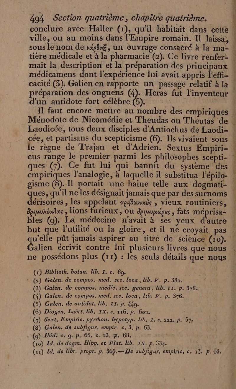 conclure avec Haller (1), qu'il habitait dans cette ville, ou au moins dans l'Empire romain. Il laissa, tière médicale et à la pharmacie (2). Ce livre renfer- mait la description et la préparation des principaux médicamens d cacité (3). Galien en rapporte un passage relatif à la d’un antidote fort célèbre | Il faut encore mettre au nombre des empiriques Laodicée, tous deux disciples d’Antiochus de Laodi- cée, et partisans du scepticisme (6). Ils vivaient sous le règne de Trajan et d’Adrien. Sextus Empiri- cus range le premier parmi les philosophes scepti- ques (7). Ce fut lui qui bannit du système des gisme (8).1l portait une haine telle aux dogmati- ques, qu'il ne les designait jamais que par des surnoms Abe ‚les appelant rgßavınzs , vieux routiniers, deunuAéorlas , lions furieux, ou deımummess , fats méprisa- bles (9). La médecine n'avait à ses yeux d'autre but que l'utilité ou la gloire, et il ne croyait pas \ a Galien écrivit contre lui plusieurs livres que nous ne possédons plus (11) : les seuls détails que nous (1) Biblioth. botan. lib. TI. c. Go. * (2) Galen. de compos. med. sec. loca, lib. 7. p. 380. (3) Galen. de compos. medic. sec. genera, lib. IT. p. 328. (4) Galen. de compos. med. sec. loca, lib. 7. p. 376. (5) Galen. de antidot. lib. TI. p. 449. À (6) Diogen. Laërt. lib. 1X. s. 116. p. Goo. + (7) Sext. Empiric. pyrrhon. hypotyp. lib. 1. s. 222. p. 57. (8) Galen. de subfigur. empir. c. 3. p. 63. + (9) {bide ©. 9. p. 65. ©. 13. p. 68. (10) Id. de dogm. Hipp. et Plat. lib. 1X. p. 334. ‘