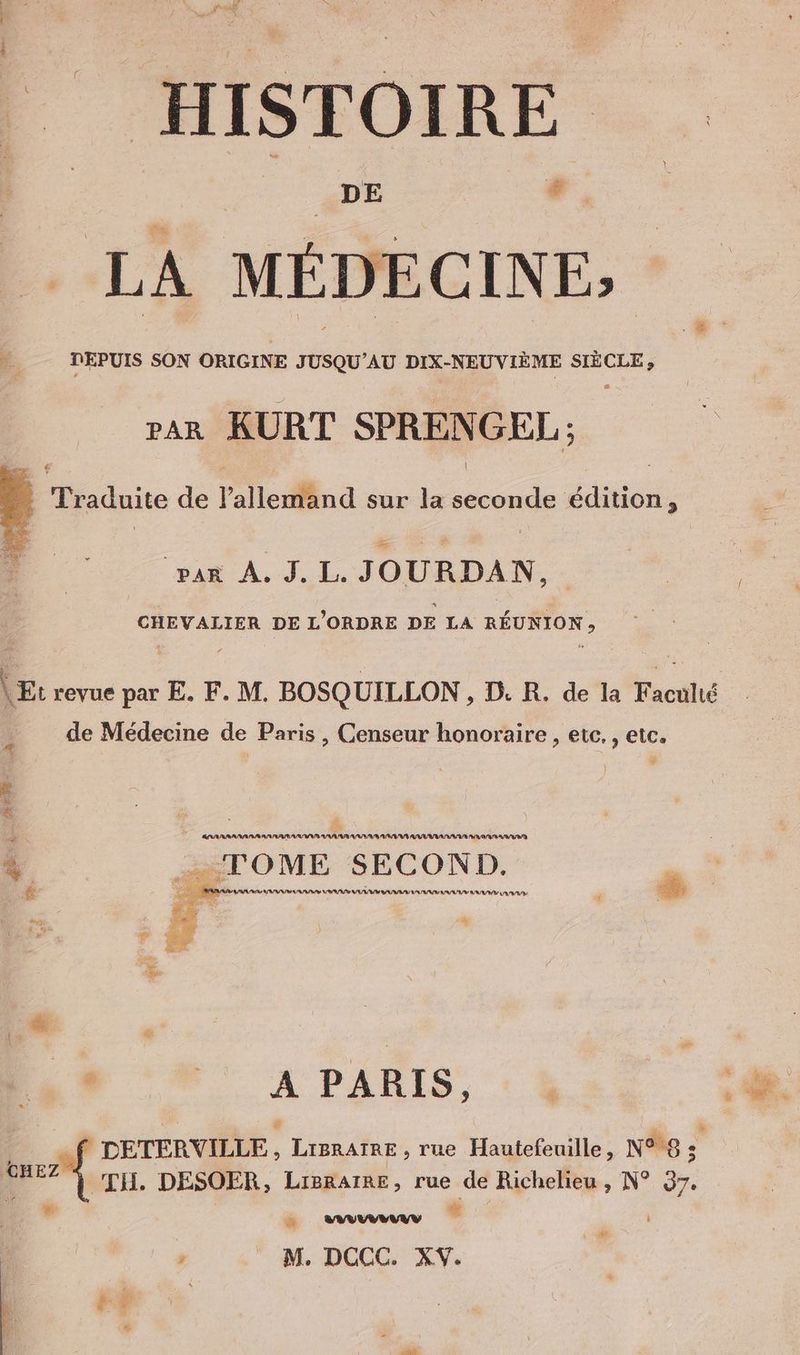| | DE | F ; LA MÉDECINE; DEPUIS SON ORIGINE JUSQU’AU DIX-NEUVIEME el, rar KURT SPRENGEL ; À Tr aduite de l'allemand sur la AR de édition, E Re] À = ‘par À. J. L. JOURDAN. CHEVALIER DE L'ORDRE DE LA REUNION, = 4 revue par E. F. M. BOSQUILLON , D. R. de la Faculté de Médecine de Paris , Censeur honoraire , etc. , etc. &amp; &amp; -TOME SECOND. # emmener me 9 A 7 | . F2. À PARIS, à 3 © PDETERVILLE, Lisratae, rue Hautefenille, NR ; nez 1. DESOER, Ligratre, rue de Richelieu , N° 37. a u. am ‘ , M. DCCC. XV. LA FF