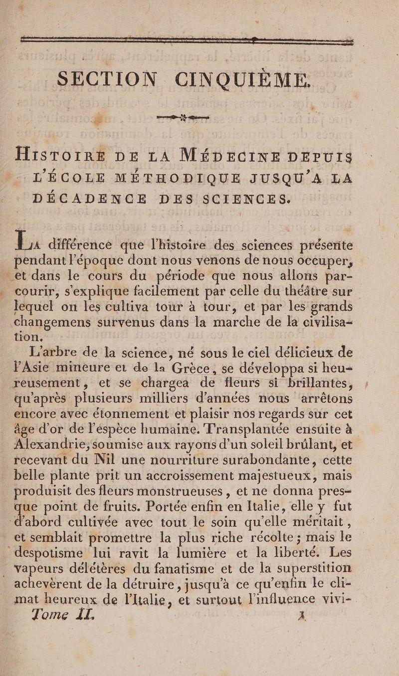 &amp; Teer. Hiıstoıre DE LA MÉDECINE DEPUIS L'ÉCOLE MÉTHODIQUE JUSQU’A LA DECADENCE DES SCIENCES bu difference que l’histoire des sciences préserite pendant l’époque dont nous venons de nous occuper, et dans le cours du période que nous allons par- courir, s'explique facilement par celle du théâtre sur lequel on les cultiva tour à tour, et par les grands changemens survenus dans la marche de la civilisa- tion. | L'arbre de la science, né sous le ciel délicieux de _ FAsie mineure et de la Grèce, se développa si heu- reusement, et se chargea de fleurs si brillantes, qu'après plusieurs milliers d'années nous arrêtons encore avec étonnement et plaisir nos regards sur cet âge d'or de l’espece humaine. Fransplantée ensuite à Alexandrie, soumise aux rayons d’un soleil brûlant, et recevant du Nil une nourriture surabondante, cette belle plante prit un accroissement majestueux, mais produisit des fleurs monstrueuses , et ne donna pres- à point de fruits. Portée enfin en Italie, elle y fut fabord cultivée avec tout le soin qu’elle méritait, et semblait promettre la plus riche récolte ; mais le despotisme lui ravit la lumière et la liberté. Les . vapeurs délétères du fanatisme et de la superstition achevèrent de la détruire , jusqu’à ce qu’enfin le cli- mat heureux de lltalie, et surtout l'influence vivi-