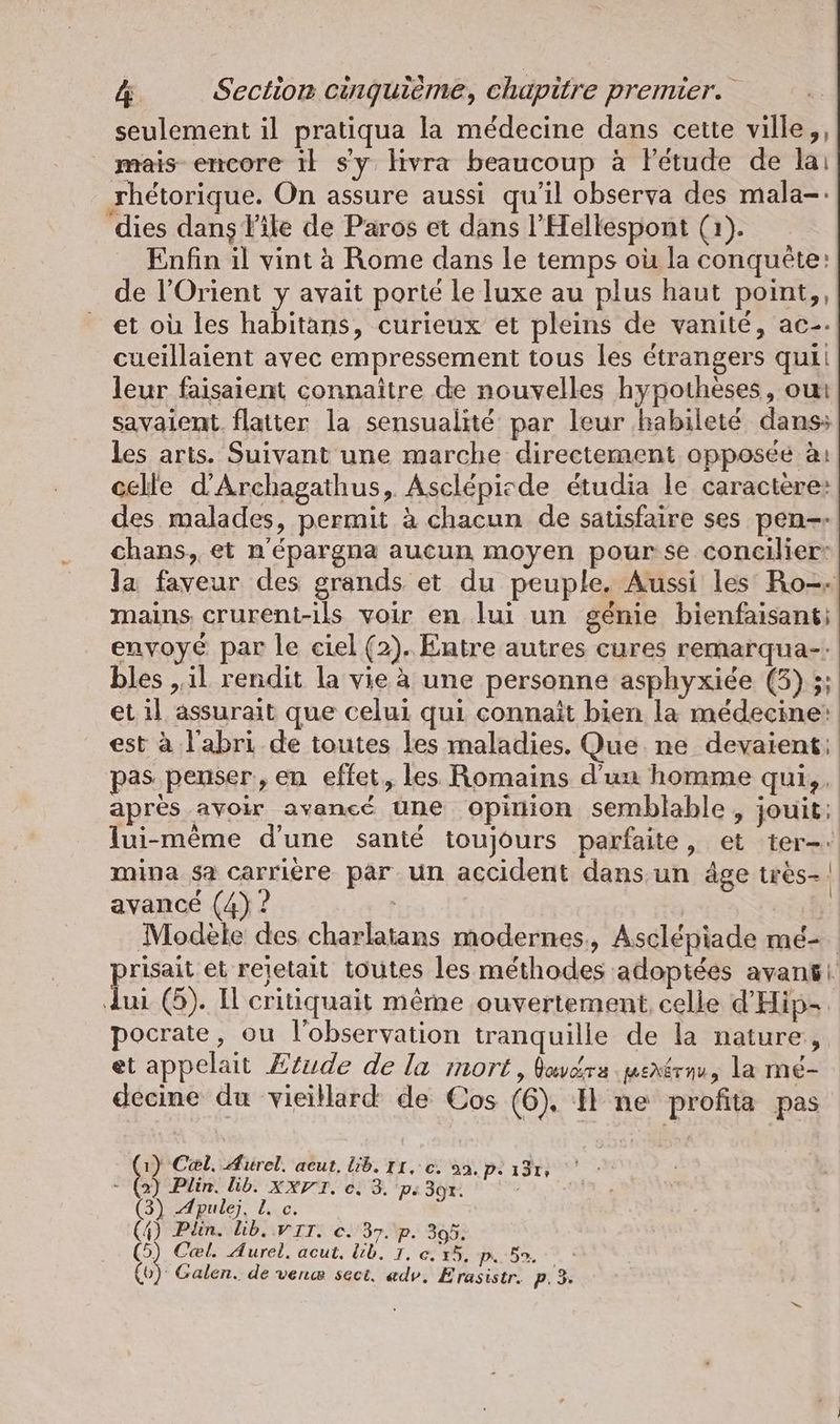 seulement il pratiqua la médecine dans cette ville,, mais encore il s'y livra beaucoup à Fetude de lai rhétorique. On assure aussi qu'il observa des mala-. dies dans File de Paros et dans l’Hellespont (1). Enfin il vint à Rome dans le temps où la conquête: de l'Orient y avait porté leluxe au plus haut point,, et où les habitans, curieux et pleins de vanité, ac-- cueillaient avec empressement tous les étrangers quii leur faisaient connaitre de nouvelles hypothèses, oui savaient. flatter la sensualité par leur habileté dans: les arts. Suivant une marche directement opposée à: celle d’Archagathus, Asclépisde étudia le caractère: des malades, permit à chacun de satisfaire ses pen. chans, et n'épargna aucun moyen pourse concilier: la faveur des grands et du peuple. Aussi les Ro-- mains crurent-ils voir en lui un génie bienfaisanti envoyé par le ciel (2). Entre autres cures remarqua-: bles „il rendit la vie à une personne asphyxiée (3) ;; et il assurait que celui qui connait bien la médecine: est à l'abri de toutes les maladies. Que ne devaient: pas penser, en effet, les Romains d'un homme qui, après avoir avancé une opinion semblable , jouit; lui-même d'une santé toujours parfaite, et ter: mina sa carrière par un accident dans un âge tres- avancé (4) ? | Modèle des charlatans modernes, Asclépiade me- risait et rejetait toutes les méthodes adoptées avansı dui (5). I critiquait même ouvertement, celle d’Hip- pocrate, ou l'observation tranquille de la nature, et appelait Ætude de la mort , Bavérs penérnu, la mé- decine du vieillard de Cos (6). I ne profita pas 2 Cel. Aurel. acut, lib. II, ec. a2. p. ı3ı, - (2) Plin. lb. xXVT. e. 3. ps 3gr. (3) Apulej, 1. c. (4) Plin. Lib, VII. ©. 37. p. 305. iR Cal. Aurel. acut, lib. IT. e.x5. p. 5. (0) Galen. de ven@ sect. adv. Erasistr. pP. 3.