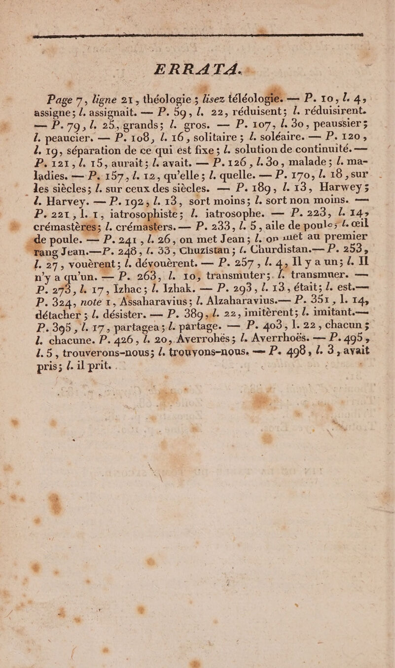 \ { 23 5 = » g v ds = ns er BEERFREE 2. en = P à ERRATA.: Page 7, ligne 21, théologie ; Fe teleologier — P.10,14; assigne ; /. assignait. — P. 59, I. 22, réduisent; L. réduisirent. — P.79,1. 25, grands; Z gros. — P. 107, I. 30, peaussier; l. peaucier. — P. 108, L. 16, solitaire ; L. soleaire. — P. 120, l. 19, séparation de ce qui est fixe; Z. solution de continuité. — P. 121,4 15, aurait; L avait. — P. 126, 1.30, malade; /. ma- ladies. — P. 157,1. 12, qu’elle; L. quelle. — P. 170, I. 18 ,sur 4. Harvey. — P. 192; I. 13, sort moins; l. sort non moins. — P&amp;22L3 l.ı , iatrosophiste; 2. iatrosophe. — P. 223, 1.145 crémastèress I. crémasters. — P. 233, L. 5 , aile de poule; !. œil Tang Jean.—P. 248, I. 33, Chuzistan ; (. Churdistan.— P. 253, I. 27, vouerent; l. dévouèrent. — P.257,1.4,Ilyaun; 2 Il n’y a qu’un. — P. 263, I. 10, transmuter;. /. transmuer. — P. 273,1. 17, Izhac ; !. Izhak. — P. 293 , I. 13, était; I. est.— P. 324, note +, Assaharavius; !. Alzaharavius.— P. 351,1. 14, détacher ; L. désister. — P. 389 ,.l. 22, imiterent; l. imitant.— P.305 ‚1. 17, partagea; L. partage. — P. 403, 1.22, chacun ÿ 1. chacune. P. 426 , I. 20, Averrohés; l. Averrhoës. — P. 495, 1.5, trouverons-nous; Z. trouvons-nous. — P. 496, I. 3, avait pris; . il prit. |