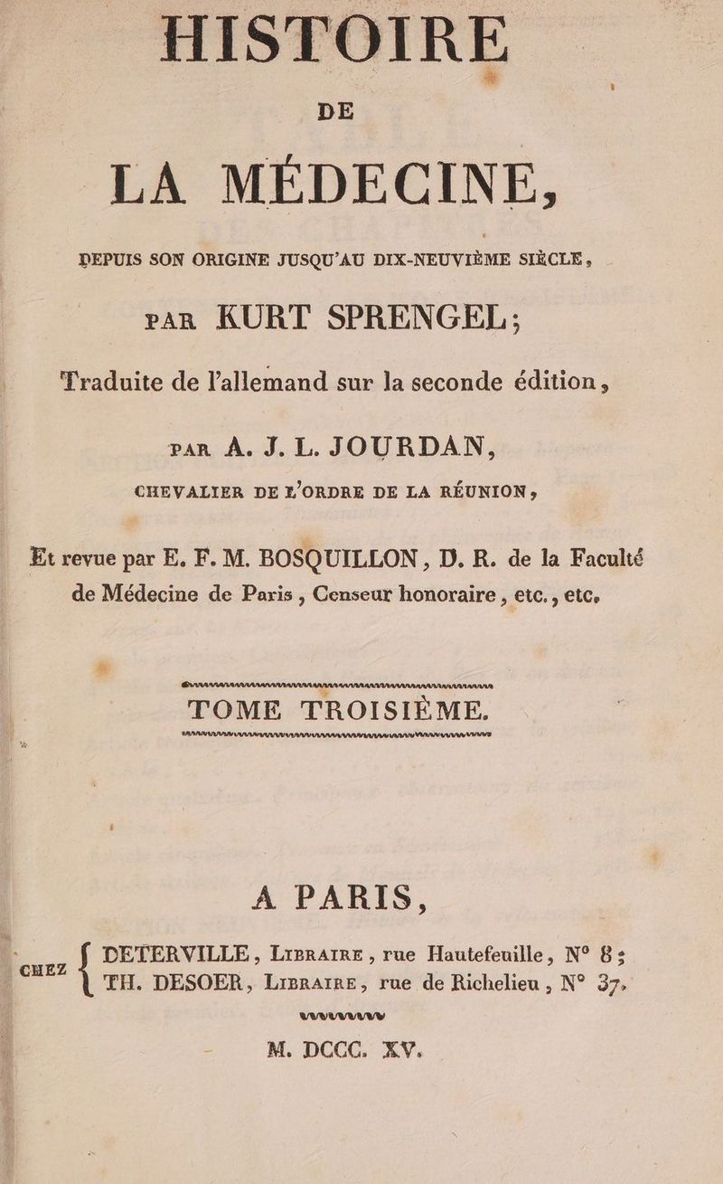 HISTOIRE LA MEDECINE, DEPUIS SON ORIGINE JUSQU’AU DIX-NEUVIÈME SIÈCLE , PAR KURT SPRENGEL ; Traduite de l'allemand sur la seconde édition, PAR À. J. L. JOURDAN, CHEVALIER DE L’ORDRE DE LA RÉUNION» Etrevue par E. F. M. BOSQUILLON, D. R. de la Faculté de Médecine de Paris , Censeur honoraire , etc. , etc, TOME TROISIÈME. SARA ANA UV AT INA VISA AAA AA VAR UM 17/8 A PARIS, L. ugz $ DETERVILLE, Lreratne , rue Hautefeuille, N° 8; © TH. DESOER, LrpraïRe, rue de Richelieu , N° 37, VAVUVANVVY M. DCCC. XV.