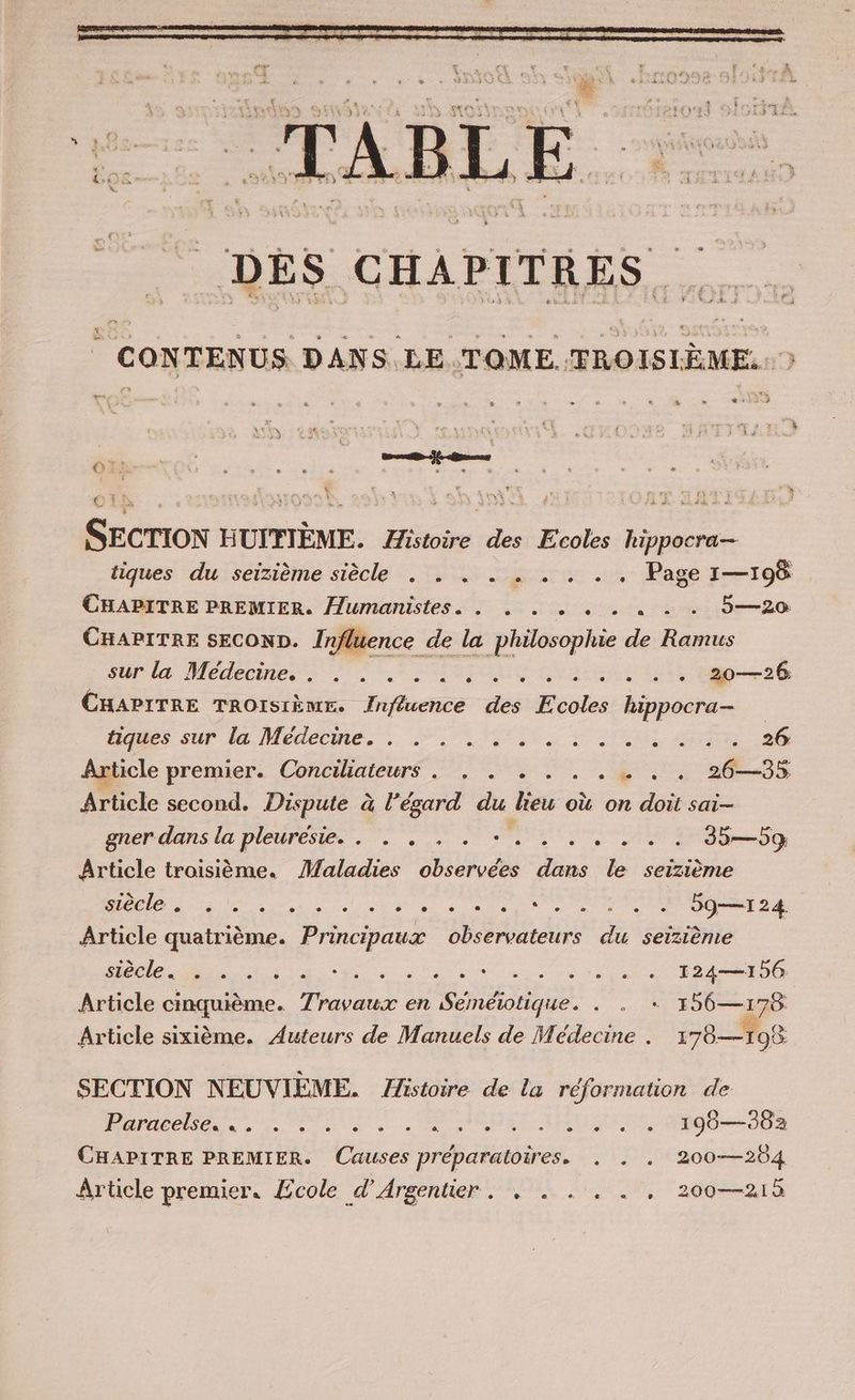 Ke Paz 7 ‚m un ABLE DES CHAPITRES CONTENUS DANS LE.TOME TROISIÈME: ) vx * s ris + SECTION HUITIEME. Histoire des Ecoles hippocra- tiques du seizieme siècle . . . . . . . . . Page 1—196 CHAPITRE PREMIER. Humanistes- . . 2 2 . « «+ . 5—20 CHAPITRE SECOND. Influence de la philosophie de Ramus sur la Medecine, .. . en sau ieh CHAPITRE TROISIÈME. Influence des Ecoles hippocra- dues sur la, Medecme. . Net. D'or SRE a Article premier. Conciliateurs . . . . . . . . . . 26—35 Article second. Dispute à l’égard du lieu où on doit sai- gner-dans la pleuresie.. ”. . 2. TS Dig Article troisième. Maladies observées dans le seizieme SER REM RESTE ee Pig Article quatrième. Principaux observateurs du seizieme TUNER FR ETS ARE BE SEHR nn. 124—156 Article cinquième. Travaux en Be + 196—178 Article sixième. Auteurs de Manuels de Médecine . 178—108 SECTION NEUVIÈME. Histoire de la réformation de Boyaselsen ns ne Ne 08 NET AUBUUE 9000 CHAPITRE PREMIER. Causes préparatoires. . . . 200—204 Article premier. Ecole d’Argentier . . . . . . , 200—215