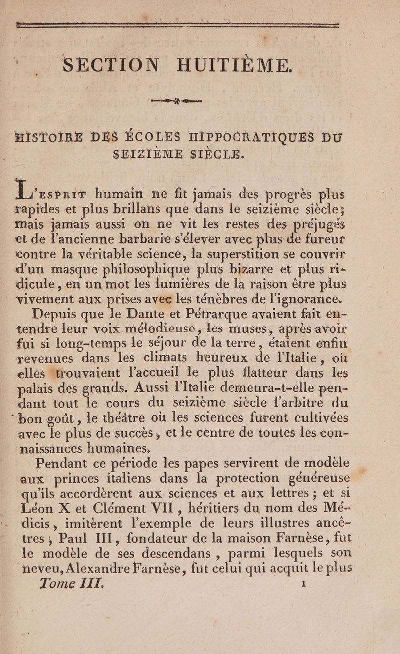 trait ern HISTOIRE DES ÉCOLES HIPPOCRATIQUES DU SEIZIÈME SIÈCLE. Leserin humain ne fit jamais des progres plus rapides et plus brillans que dans le seizieme siecle; mais jamais aussi on ne vit les restes des préjugés et de l’ancienne barbarie s'élever avec plus de fureur contre la véritable science, la superstition se couvrir d'un masque philosophique plus bizarre et plus ri- dicule , en un mot les lumières de la raison être plus _ vivement aux prises avec les ténèbres de l'ignorance. Depuis que le Dante et Pétrarque avaïent fait en- tendre leur voix mélodieuse, les muses, après avoir fui si long-temps le séjour de la terre, étaient enfin revenues dans les climats heureux de l'Italie, où elles trouvaient l'accueil le plus flatteur dans les palais des grands. Aussi l'Italie demeura-t-elle pen- dant tout le cours du seizième siècle l'arbitre du “bon goût , le théâtre où les sciences furent cultivées avec le plus de succès, et le centre de toutes les con- naissances humaines, | Pendant ce période les papes servirent de modèle aux princes italiens dans la protection généreuse qu'ils accorderent aux sciences et aux lettres ; et si Léon X et Clément VII, héritiers du nom des Me- dicis, imiterent l’exemple de leurs illustres ance- tres ; Paul III, fondateur de la maison Farnèse, fut le modèle de ses descendans , parmi lesquels son neveu, Alexandre Farnèse, fut celui qui acquit le plus