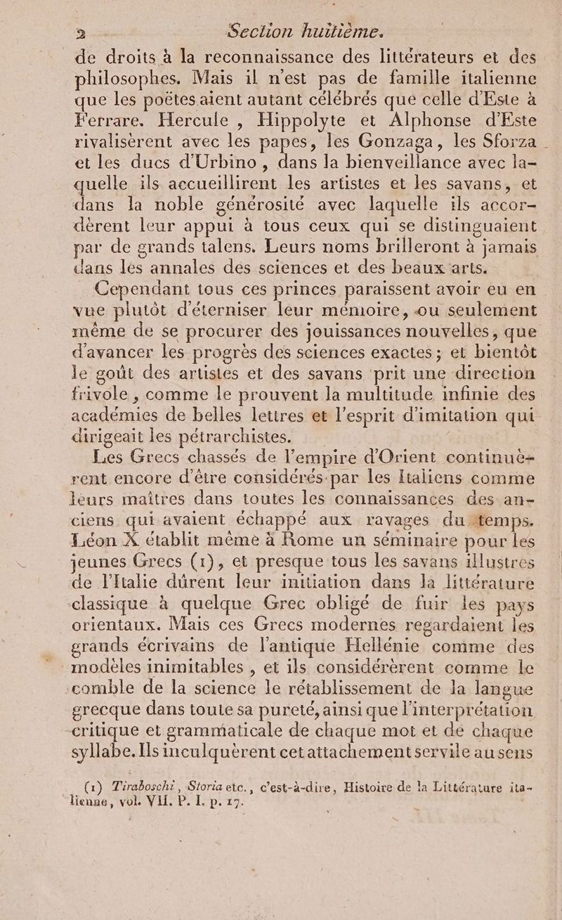 de droits à la reconnaissance des littérateurs et des philosophes. Mais il n'est pas de famille italienne que les poëtes aient autant célébrés que celle d’Este à Ferrare. Hercule , Hippolyte et Alphonse d’Este rivalisérent avec les papes, les Gonzaga, les Sforza _ et les ducs d’Urbino, dans la bienveillance avec la- quelle ils accueillirent les artistes et les savans, et dans la noble générosité avec laquelle ils accor- derent leur appui à tous ceux qui se distinguaient par de grands talens. Leurs noms brilleront à jamais dans les annales des sciences et des beaux arts. Cependant tous ces princes paraissent avoir eu en. vue plutôt d’eterniser leur mémoire, ou seulement même de se procurer des jouissances nouvelles, que d'avancer les progrès des sciences exactes ; et bientôt le goût des artistes et des savans ‘prit une direction frivole , comme le prouvent la multitude infinie des académies de belles lettres et l’esprit d'imitation qui dirigeait les pétrarchistes. | Les Grecs chassés de l'empire d'Orient continue- rent encore d'être considérés-par les Italiens comme leurs maîtres dans toutes les connaissances des an- ciens qui avaient échappé aux ravages du temps. Leon X établit même à Rome un séminaire pour les jeunes Grecs (1), et presque tous les savans illustres de l'Italie dürent leur initiation dans la littérature classique à quelque Grec obligé de fuir les pays orientaux. Mais ces Grecs modernes regardaient les grands écrivains de l'antique Hellénie comme des modèles inimitables , et ils considererent comme le ‚comble de la science le rétablissement de la langue grecque dans toute sa pureté, ainsi que interpretation -critique et grammaticale de chaque mot et de chaque syllabe. Ils inculquérent cetattachement servile au sens (1) Tiraboschi, Storia ete., c’est-à-dire, Histoire de la Littérature ita- lienne, vol. VIT. P. L. p. 17.