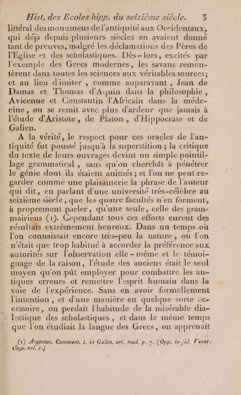 littéral des monumens de l'antiquité aux Ocridentaux, qui déja depuis plusieurs siecles en avaient donné tant de preuves, malgré les déclamations des Pères de l'Eglise et des scholastiques, Des-lors, excités par l'exemple des Grecs modernes, les savans remon- terent dans toutes les sciences aux véritables sources; et au lieu dimiter , comme auparavant , Jean de Damas et Thomas d'Aquin dans la philosophie , Avicenne et Constantin l’Africain dans la méde- cine, on se remit avec plus d’ardeur que jamais à l'étude d’Aristote, de Platon, d’Hippocrate ev de Galien. * #4 Us | A la vérité, le respect pour ces oracles de l’an- tiquité fut poussé jusqu'à la superstition ; la critique du texte de leurs ouvrages devint un simple pointil- lage grammatical , sans qu'on cherchät à pénétrer le genie dont ils étaient auimes ; et l'on ne peut re- garder comme une plaisanterie la phrase de l’auteur qui dit, en parlant d'une université très-célèbre au seizieme siècle, que les quatre facultés n’en forment, à proprement parler, qu'une seule, celle des gram- mairiens (1). Cependant tous ces efforts eurent des résultats extrêmement heureux. Dans un temps où lon connaissait encore tres-peu la nature, où l'on n’était que trop habitué à accorder la préférence aux autorités sur l'observation elle - même et le témoi- gnage de la raison, l'étude des anciens était le seul moyen qu'on püt employer pour combattre les an tiques erreurs et remettre l'esprit humain dans la voie de l'expérience. Sans en avoir formellement l'intention , et d'une manière en quelque sorte ac cessoire, on perdait l'habitude de la misérable dia- lectique des scholastiques , et dans le même temps que l’on étudiait la langue des Grecs, on apprenait (x) Argenter. Comment, 1. in Galen, art, med, p. 7. (Opp. in-fol. F' enet. 1592. vol. 1.)